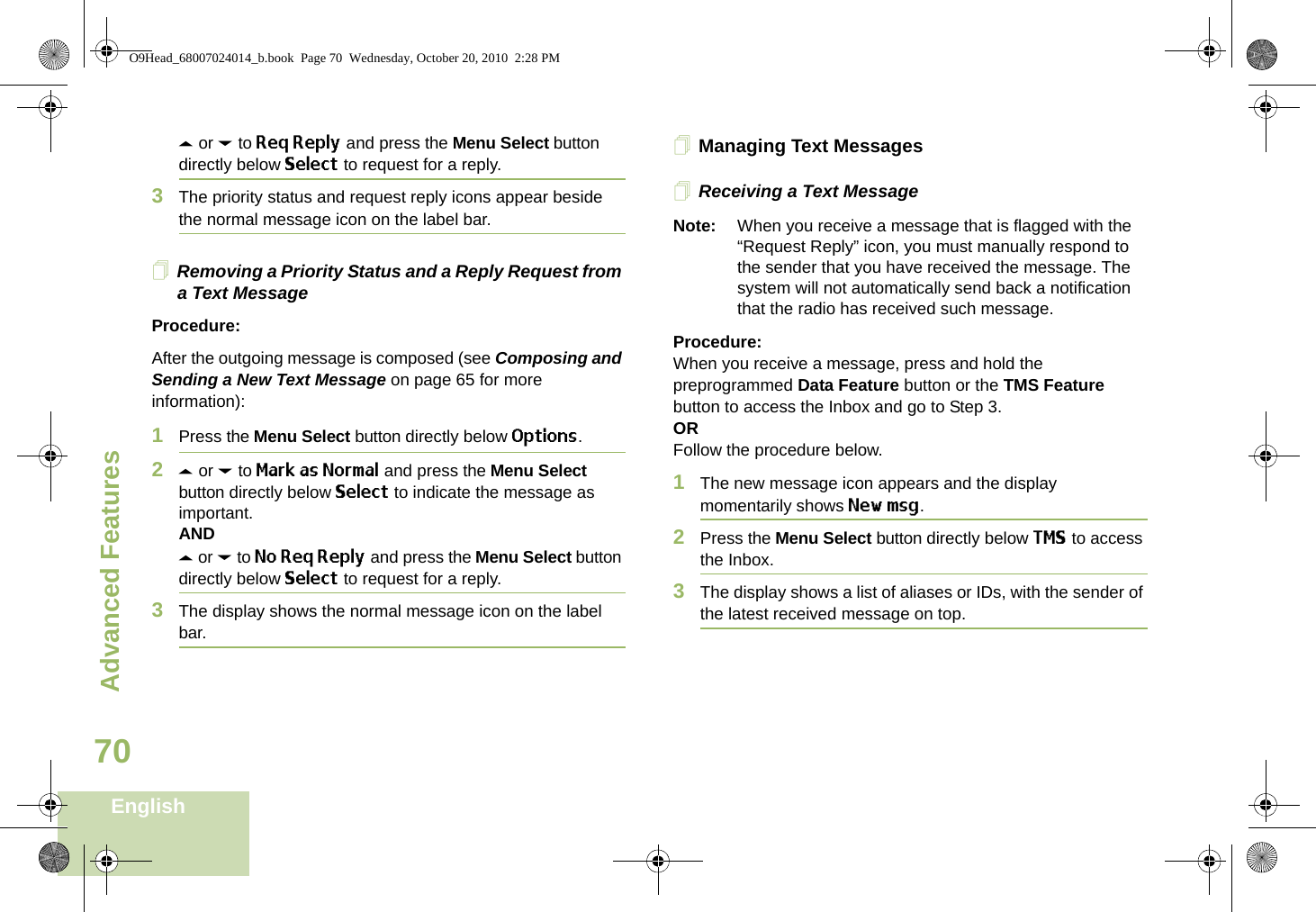 Advanced FeaturesEnglish70U or D to Req Reply and press the Menu Select button directly below Select to request for a reply.3The priority status and request reply icons appear beside the normal message icon on the label bar.Removing a Priority Status and a Reply Request from a Text MessageProcedure:After the outgoing message is composed (see Composing and Sending a New Text Message on page 65 for more information):1Press the Menu Select button directly below Options.2U or D to Mark as Normal and press the Menu Select button directly below Select to indicate the message as important.ANDU or D to No Req Reply and press the Menu Select button directly below Select to request for a reply.3The display shows the normal message icon on the label bar.Managing Text MessagesReceiving a Text MessageNote: When you receive a message that is flagged with the “Request Reply” icon, you must manually respond to the sender that you have received the message. The system will not automatically send back a notification that the radio has received such message.Procedure:When you receive a message, press and hold the preprogrammed Data Feature button or the TMS Feature button to access the Inbox and go to Step 3.ORFollow the procedure below.1The new message icon appears and the display momentarily shows New msg.2Press the Menu Select button directly below TMS to access the Inbox.3The display shows a list of aliases or IDs, with the sender of the latest received message on top.O9Head_68007024014_b.book  Page 70  Wednesday, October 20, 2010  2:28 PM