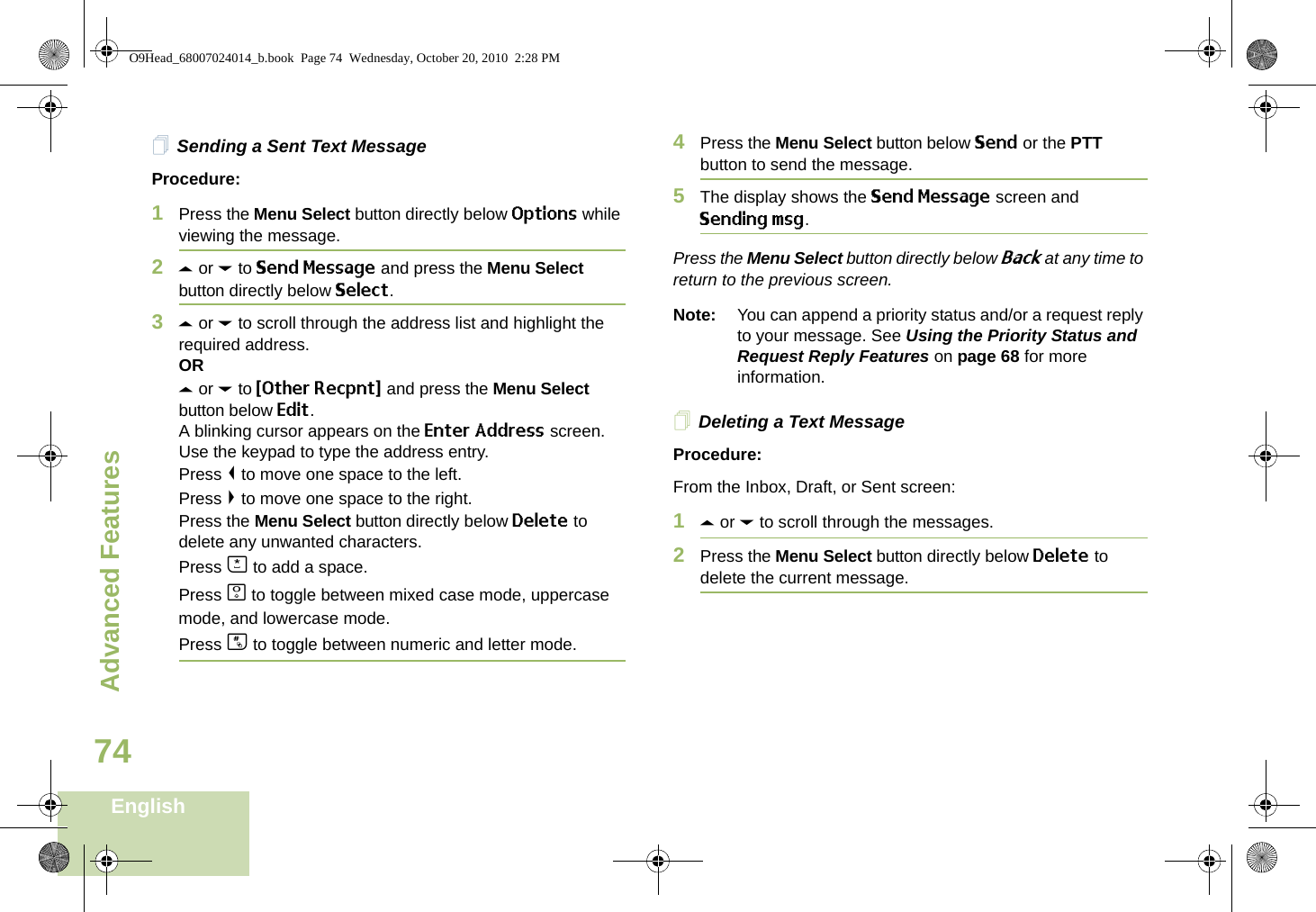 Advanced FeaturesEnglish74Sending a Sent Text MessageProcedure: 1Press the Menu Select button directly below Options while viewing the message.2U or D to Send Message and press the Menu Select button directly below Select.3U or D to scroll through the address list and highlight the required address.ORU or D to {Other Recpnt} and press the Menu Select button below Edit.A blinking cursor appears on the Enter Address screen.Use the keypad to type the address entry.Press &lt; to move one space to the left. Press &gt; to move one space to the right.Press the Menu Select button directly below Delete to delete any unwanted characters.Press J to add a space.Press K to toggle between mixed case mode, uppercase mode, and lowercase mode.Press L to toggle between numeric and letter mode.4Press the Menu Select button below Send or the PTT button to send the message.5The display shows the Send Message screen and Sending msg.Press the Menu Select button directly below Back at any time to return to the previous screen.Note: You can append a priority status and/or a request reply to your message. See Using the Priority Status and Request Reply Features on page 68 for more information.Deleting a Text MessageProcedure:From the Inbox, Draft, or Sent screen:1U or D to scroll through the messages.2Press the Menu Select button directly below Delete to delete the current message.O9Head_68007024014_b.book  Page 74  Wednesday, October 20, 2010  2:28 PM