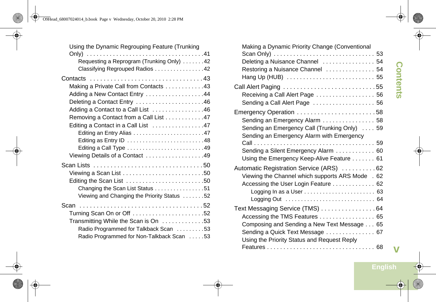 ContentsEnglishvUsing the Dynamic Regrouping Feature (Trunking Only)  . . . . . . . . . . . . . . . . . . . . . . . . . . . . . . . . . . . .41Requesting a Reprogram (Trunking Only)  . . . . . . .42Classifying Regrouped Radios . . . . . . . . . . . . . . . .42Contacts  . . . . . . . . . . . . . . . . . . . . . . . . . . . . . . . . . 43Making a Private Call from Contacts . . . . . . . . . . . .43Adding a New Contact Entry  . . . . . . . . . . . . . . . . . .44Deleting a Contact Entry  . . . . . . . . . . . . . . . . . . . . .46Adding a Contact to a Call List  . . . . . . . . . . . . . . . .46Removing a Contact from a Call List . . . . . . . . . . . .47Editing a Contact in a Call List   . . . . . . . . . . . . . . . .47Editing an Entry Alias . . . . . . . . . . . . . . . . . . . . . . .47Editing as Entry ID  . . . . . . . . . . . . . . . . . . . . . . . . .48Editing a Call Type . . . . . . . . . . . . . . . . . . . . . . . . .49Viewing Details of a Contact  . . . . . . . . . . . . . . . . . .49Scan Lists  . . . . . . . . . . . . . . . . . . . . . . . . . . . . . . . . 50Viewing a Scan List . . . . . . . . . . . . . . . . . . . . . . . . .50Editing the Scan List  . . . . . . . . . . . . . . . . . . . . . . . .50Changing the Scan List Status . . . . . . . . . . . . . . . .51Viewing and Changing the Priority Status  . . . . . . .52Scan  . . . . . . . . . . . . . . . . . . . . . . . . . . . . . . . . . . . . 52Turning Scan On or Off . . . . . . . . . . . . . . . . . . . . . .52Transmitting While the Scan is On  . . . . . . . . . . . . .53Radio Programmed for Talkback Scan  . . . . . . . . .53Radio Programmed for Non-Talkback Scan   . . . . .53Making a Dynamic Priority Change (Conventional Scan Only)  . . . . . . . . . . . . . . . . . . . . . . . . . . . . . . .  53Deleting a Nuisance Channel   . . . . . . . . . . . . . . . .  54Restoring a Nuisance Channel   . . . . . . . . . . . . . . .  54Hang Up (HUB)  . . . . . . . . . . . . . . . . . . . . . . . . . . .  55Call Alert Paging  . . . . . . . . . . . . . . . . . . . . . . . . . . . 55Receiving a Call Alert Page  . . . . . . . . . . . . . . . . . .  56Sending a Call Alert Page  . . . . . . . . . . . . . . . . . . .  56Emergency Operation . . . . . . . . . . . . . . . . . . . . . . . 58Sending an Emergency Alarm  . . . . . . . . . . . . . . . .  58Sending an Emergency Call (Trunking Only)   . . . .  59Sending an Emergency Alarm with Emergency Call . . . . . . . . . . . . . . . . . . . . . . . . . . . . . . . . . . . . .  59Sending a Silent Emergency Alarm  . . . . . . . . . . . .  60Using the Emergency Keep-Alive Feature . . . . . . .  61Automatic Registration Service (ARS)  . . . . . . . . . . 62Viewing the Channel which supports ARS Mode   .  62Accessing the User Login Feature . . . . . . . . . . . . .  62Logging In as a User . . . . . . . . . . . . . . . . . . . . . . .  63Logging Out   . . . . . . . . . . . . . . . . . . . . . . . . . . . . .  64Text Messaging Service (TMS) . . . . . . . . . . . . . . . . 64Accessing the TMS Features . . . . . . . . . . . . . . . . . 65Composing and Sending a New Text Message . . .  65Sending a Quick Text Message . . . . . . . . . . . . . . .  67Using the Priority Status and Request Reply Features . . . . . . . . . . . . . . . . . . . . . . . . . . . . . . . . .  68O9Head_68007024014_b.book  Page v  Wednesday, October 20, 2010  2:28 PM