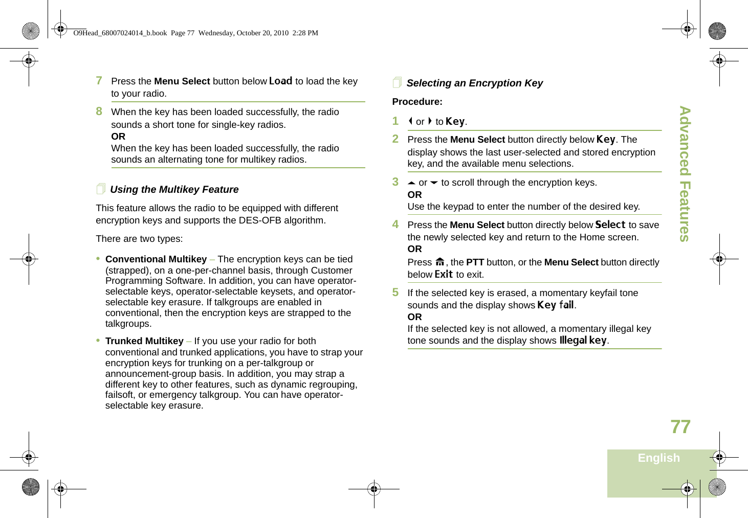Advanced FeaturesEnglish777Press the Menu Select button below Load to load the key to your radio.8When the key has been loaded successfully, the radio sounds a short tone for single-key radios.ORWhen the key has been loaded successfully, the radio sounds an alternating tone for multikey radios.Using the Multikey FeatureThis feature allows the radio to be equipped with different encryption keys and supports the DES-OFB algorithm.There are two types:•Conventional Multikey – The encryption keys can be tied (strapped), on a one-per-channel basis, through Customer Programming Software. In addition, you can have operator-selectable keys, operator-selectable keysets, and operator-selectable key erasure. If talkgroups are enabled in conventional, then the encryption keys are strapped to the talkgroups.•Trunked Multikey – If you use your radio for both conventional and trunked applications, you have to strap your encryption keys for trunking on a per-talkgroup or announcement-group basis. In addition, you may strap a different key to other features, such as dynamic regrouping, failsoft, or emergency talkgroup. You can have operator-selectable key erasure.Selecting an Encryption KeyProcedure:1&lt; or &gt; to Key.2Press the Menu Select button directly below Key. The display shows the last user-selected and stored encryption key, and the available menu selections.3U or D to scroll through the encryption keys.ORUse the keypad to enter the number of the desired key.4Press the Menu Select button directly below Select to save the newly selected key and return to the Home screen.ORPress H, the PTT button, or the Menu Select button directly below Exit to exit.5If the selected key is erased, a momentary keyfail tone sounds and the display shows Key fail.ORIf the selected key is not allowed, a momentary illegal key tone sounds and the display shows Illegal key.O9Head_68007024014_b.book  Page 77  Wednesday, October 20, 2010  2:28 PM