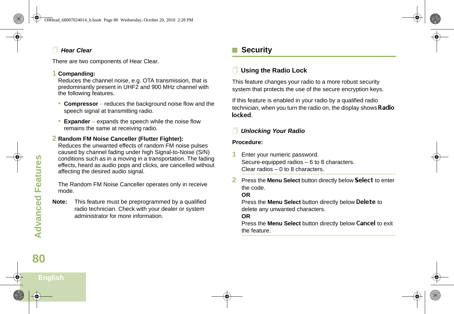 Advanced FeaturesEnglish80Hear ClearThere are two components of Hear Clear. 1Companding:Reduces the channel noise, e.g. OTA transmission, that is predominantly present in UHF2 and 900 MHz channel with the following features.•Compressor – reduces the background noise flow and the speech signal at transmitting radio.•Expander – expands the speech while the noise flow remains the same at receiving radio.2Random FM Noise Canceller (Flutter Fighter):Reduces the unwanted effects of random FM noise pulses caused by channel fading under high Signal-to-Noise (S/N) conditions such as in a moving in a transportation. The fading effects, heard as audio pops and clicks, are cancelled without affecting the desired audio signal. The Random FM Noise Canceller operates only in receive mode.Note: This feature must be preprogrammed by a qualified radio technician. Check with your dealer or system administrator for more information.SecurityUsing the Radio LockThis feature changes your radio to a more robust security system that protects the use of the secure encryption keys. If this feature is enabled in your radio by a qualified radio technician, when you turn the radio on, the display shows Radio locked.Unlocking Your RadioProcedure:1Enter your numeric password.Secure-equipped radios – 6 to 8 characters.Clear radios – 0 to 8 characters.2Press the Menu Select button directly below Select to enter the code.ORPress the Menu Select button directly below Delete to delete any unwanted characters.ORPress the Menu Select button directly below Cancel to exit the feature. O9Head_68007024014_b.book  Page 80  Wednesday, October 20, 2010  2:28 PM