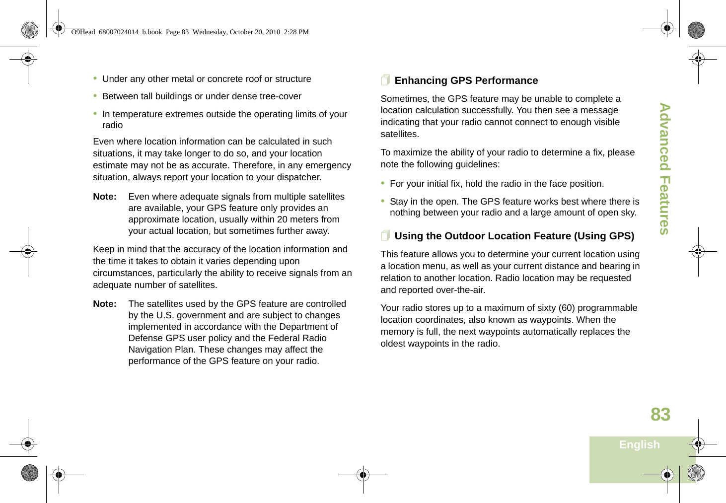 Advanced FeaturesEnglish83•Under any other metal or concrete roof or structure•Between tall buildings or under dense tree-cover•In temperature extremes outside the operating limits of your radioEven where location information can be calculated in such situations, it may take longer to do so, and your location estimate may not be as accurate. Therefore, in any emergency situation, always report your location to your dispatcher.Note: Even where adequate signals from multiple satellites are available, your GPS feature only provides an approximate location, usually within 20 meters from your actual location, but sometimes further away.Keep in mind that the accuracy of the location information and the time it takes to obtain it varies depending upon circumstances, particularly the ability to receive signals from an adequate number of satellites.Note: The satellites used by the GPS feature are controlled by the U.S. government and are subject to changes implemented in accordance with the Department of Defense GPS user policy and the Federal Radio Navigation Plan. These changes may affect the performance of the GPS feature on your radio.Enhancing GPS PerformanceSometimes, the GPS feature may be unable to complete a location calculation successfully. You then see a message indicating that your radio cannot connect to enough visible satellites.To maximize the ability of your radio to determine a fix, please note the following guidelines:•For your initial fix, hold the radio in the face position.•Stay in the open. The GPS feature works best where there is nothing between your radio and a large amount of open sky.Using the Outdoor Location Feature (Using GPS)This feature allows you to determine your current location using a location menu, as well as your current distance and bearing in relation to another location. Radio location may be requested and reported over-the-air.Your radio stores up to a maximum of sixty (60) programmable location coordinates, also known as waypoints. When the memory is full, the next waypoints automatically replaces the oldest waypoints in the radio.O9Head_68007024014_b.book  Page 83  Wednesday, October 20, 2010  2:28 PM