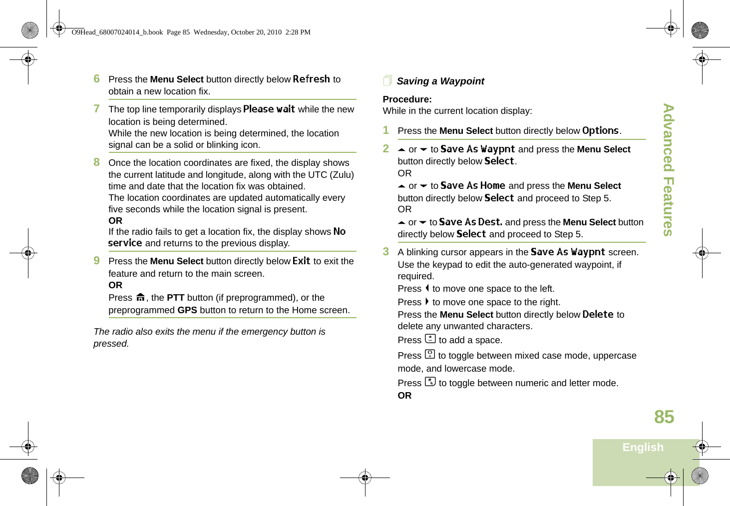 Advanced FeaturesEnglish856Press the Menu Select button directly below Refresh to obtain a new location fix.7The top line temporarily displays Please wait while the new location is being determined.While the new location is being determined, the location signal can be a solid or blinking icon.8Once the location coordinates are fixed, the display shows the current latitude and longitude, along with the UTC (Zulu) time and date that the location fix was obtained.The location coordinates are updated automatically every five seconds while the location signal is present.ORIf the radio fails to get a location fix, the display shows No service and returns to the previous display.9Press the Menu Select button directly below Exit to exit the feature and return to the main screen.ORPress H, the PTT button (if preprogrammed), or the preprogrammed GPS button to return to the Home screen.The radio also exits the menu if the emergency button is pressed. Saving a WaypointProcedure:While in the current location display:1Press the Menu Select button directly below Options.2U or D to Save As Waypnt and press the Menu Select button directly below Select.ORU or D to Save As Home and press the Menu Select button directly below Select and proceed to Step 5.ORU or D to Save As Dest. and press the Menu Select button directly below Select and proceed to Step 5.3A blinking cursor appears in the Save As Waypnt screen.Use the keypad to edit the auto-generated waypoint, if required.Press &lt; to move one space to the left. Press &gt; to move one space to the right.Press the Menu Select button directly below Delete to delete any unwanted characters.Press J to add a space.Press K to toggle between mixed case mode, uppercase mode, and lowercase mode.Press L to toggle between numeric and letter mode.ORO9Head_68007024014_b.book  Page 85  Wednesday, October 20, 2010  2:28 PM