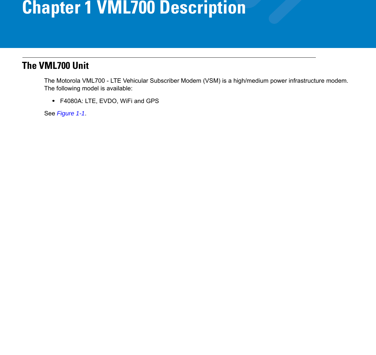 Chapter 1 VML700 DescriptionThe VML700 UnitThe Motorola VML700 - LTE Vehicular Subscriber Modem (VSM) is a high/medium power infrastructure modem. The following model is available:•F4080A: LTE, EVDO, WiFi and GPSSee Figure 1-1.