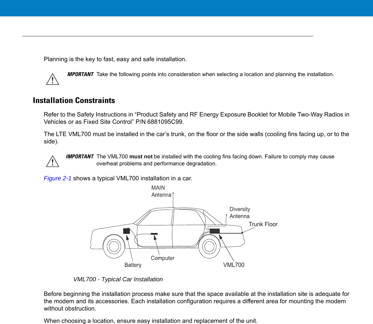 Planning is the key to fast, easy and safe installation.Installation ConstraintsRefer to the Safety Instructions in “Product Safety and RF Energy Exposure Booklet for Mobile Two-Way Radios in Vehicles or as Fixed Site Control” P/N 6881095C99.The LTE VML700 must be installed in the car’s trunk, on the floor or the side walls (cooling fins facing up, or to the side).Figure 2-1 shows a typical VML700 installation in a car.VML700 - Typical Car InstallationBefore beginning the installation process make sure that the space available at the installation site is adequate for the modem and its accessories. Each installation configuration requires a different area for mounting the modem without obstruction.When choosing a location, ensure easy installation and replacement of the unit.MPORTANT Take the following points into consideration when selecting a location and planning the installation.IMPORTANT The VML700 must not be installed with the cooling fins facing down. Failure to comply may cause overheat problems and performance degradation.DiversityMAINVML700Trunk Floor