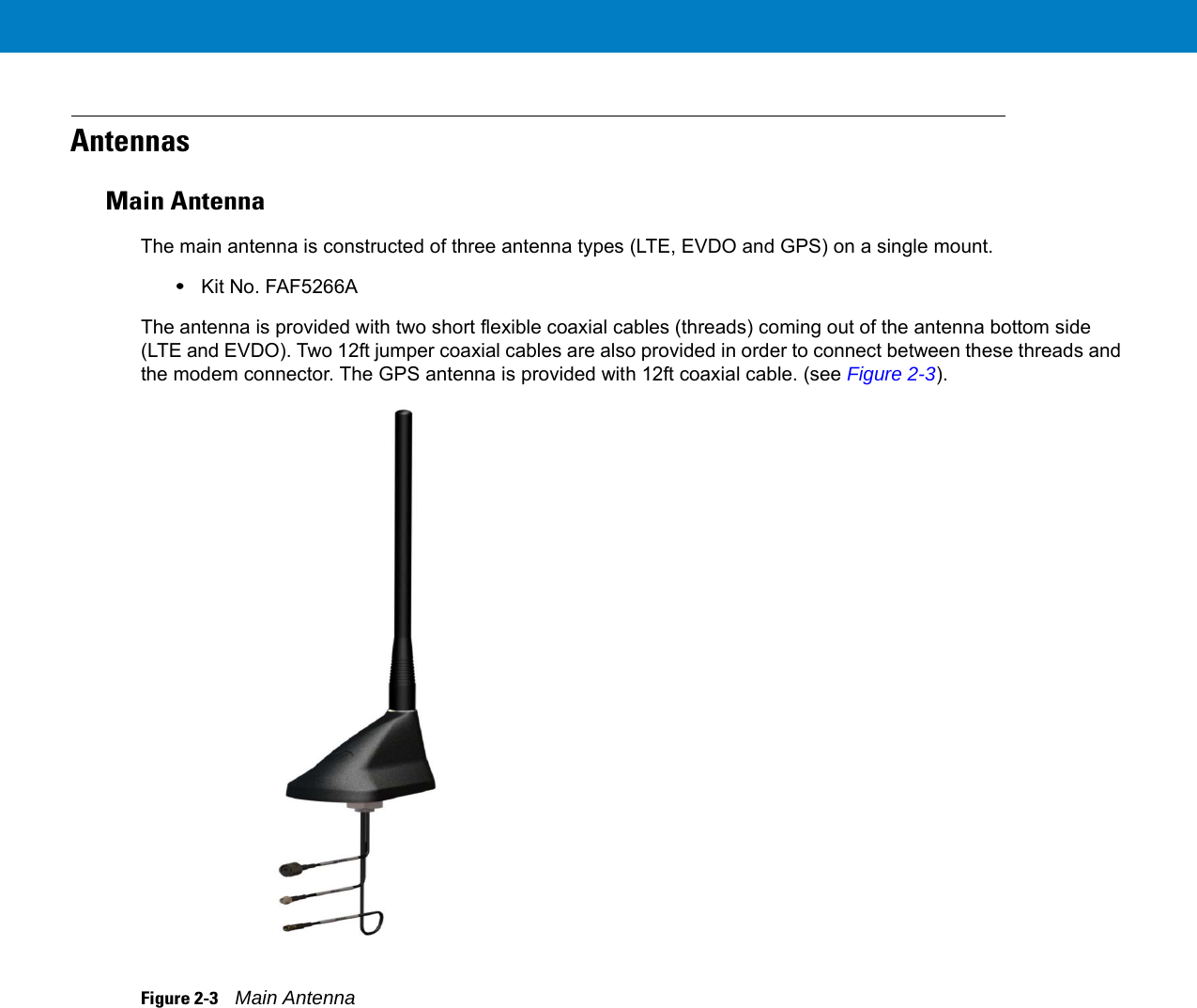 AntennasMain AntennaThe main antenna is constructed of three antenna types (LTE, EVDO and GPS) on a single mount.•Kit No. FAF5266AThe antenna is provided with two short flexible coaxial cables (threads) coming out of the antenna bottom side (LTE and EVDO). Two 12ft jumper coaxial cables are also provided in order to connect between these threads and the modem connector. The GPS antenna is provided with 12ft coaxial cable. (see Figure 2-3).Figure 2-3    Main Antenna