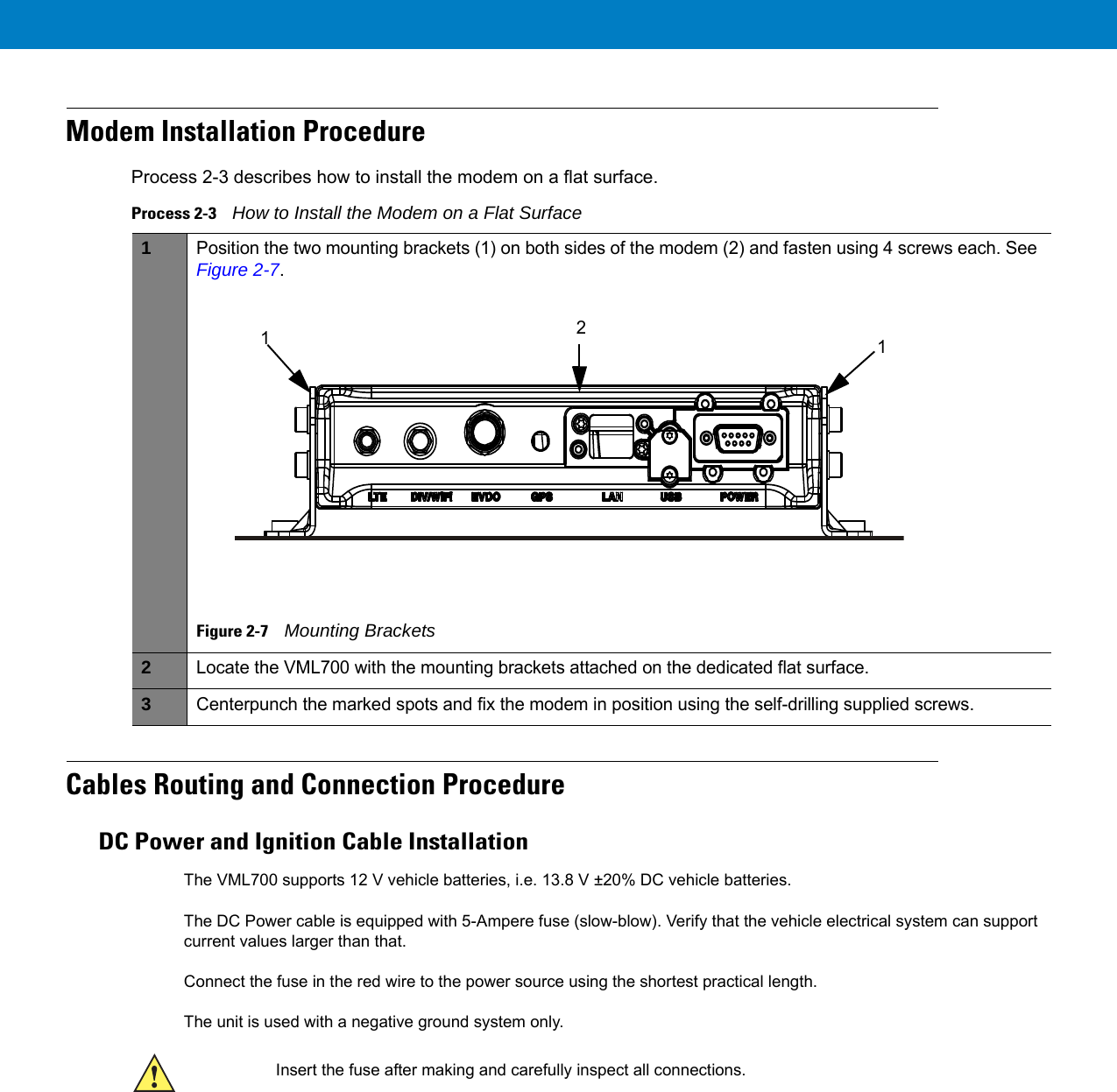 Modem Installation ProcedureProcess 2-3 describes how to install the modem on a flat surface.Cables Routing and Connection ProcedureDC Power and Ignition Cable InstallationThe VML700 supports 12 V vehicle batteries, i.e. 13.8 V ±20% DC vehicle batteries.The DC Power cable is equipped with 5-Ampere fuse (slow-blow). Verify that the vehicle electrical system can support current values larger than that.Connect the fuse in the red wire to the power source using the shortest practical length.The unit is used with a negative ground system only.Process 2-3    How to Install the Modem on a Flat Surface 1Position the two mounting brackets (1) on both sides of the modem (2) and fasten using 4 screws each. See Figure 2-7.Figure 2-7    Mounting Brackets2Locate the VML700 with the mounting brackets attached on the dedicated flat surface.3Centerpunch the marked spots and fix the modem in position using the self-drilling supplied screws.112Insert the fuse after making and carefully inspect all connections. 