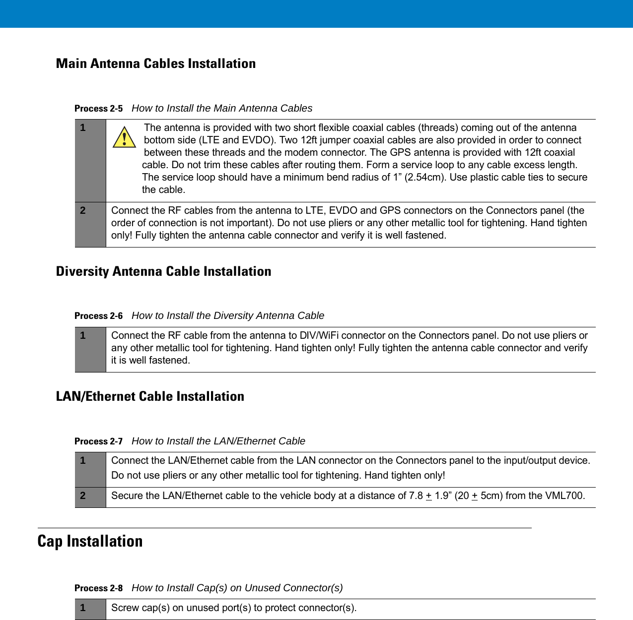 Main Antenna Cables InstallationDiversity Antenna Cable InstallationLAN/Ethernet Cable InstallationCap InstallationProcess 2-5    How to Install the Main Antenna Cables 1The antenna is provided with two short flexible coaxial cables (threads) coming out of the antenna bottom side (LTE and EVDO). Two 12ft jumper coaxial cables are also provided in order to connect between these threads and the modem connector. The GPS antenna is provided with 12ft coaxial cable. Do not trim these cables after routing them. Form a service loop to any cable excess length. The service loop should have a minimum bend radius of 1” (2.54cm). Use plastic cable ties to secure the cable.2Connect the RF cables from the antenna to LTE, EVDO and GPS connectors on the Connectors panel (the order of connection is not important). Do not use pliers or any other metallic tool for tightening. Hand tighten only! Fully tighten the antenna cable connector and verify it is well fastened.Process 2-6    How to Install the Diversity Antenna Cable 1Connect the RF cable from the antenna to DIV/WiFi connector on the Connectors panel. Do not use pliers or any other metallic tool for tightening. Hand tighten only! Fully tighten the antenna cable connector and verify it is well fastened.Process 2-7    How to Install the LAN/Ethernet Cable 1Connect the LAN/Ethernet cable from the LAN connector on the Connectors panel to the input/output device.Do not use pliers or any other metallic tool for tightening. Hand tighten only!2Secure the LAN/Ethernet cable to the vehicle body at a distance of 7.8 + 1.9” (20 + 5cm) from the VML700.Process 2-8    How to Install Cap(s) on Unused Connector(s) 1Screw cap(s) on unused port(s) to protect connector(s).