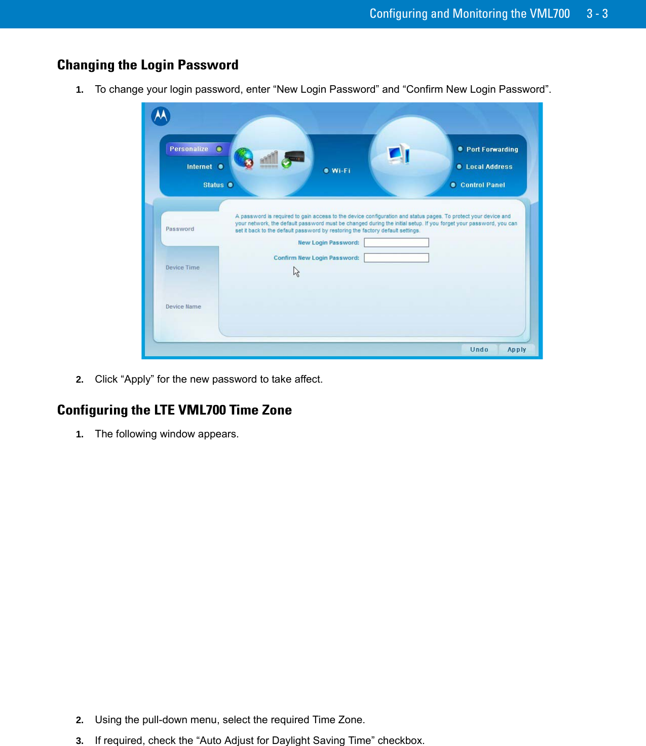 Configuring and Monitoring the VML700 3 - 3Changing the Login Password1. To change your login password, enter “New Login Password” and “Confirm New Login Password”.2. Click “Apply” for the new password to take affect.Configuring the LTE VML700 Time Zone1. The following window appears.2. Using the pull-down menu, select the required Time Zone.3. If required, check the “Auto Adjust for Daylight Saving Time” checkbox.