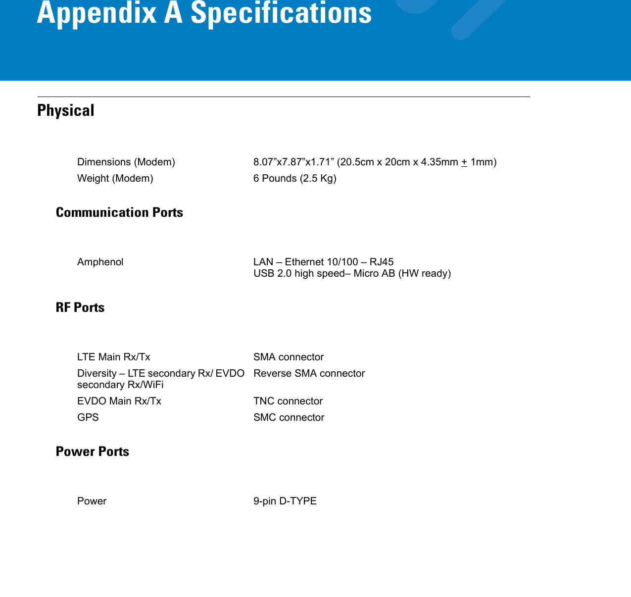Appendix A SpecificationsPhysicalCommunication PortsRF PortsPower PortsDimensions (Modem) 8.07”x7.87”x1.71” (20.5cm x 20cm x 4.35mm + 1mm)Weight (Modem) 6 Pounds (2.5 Kg)Amphenol LAN – Ethernet 10/100 – RJ45USB 2.0 high speed– Micro AB (HW ready)LTE Main Rx/Tx SMA connectorDiversity – LTE secondary Rx/ EVDO secondary Rx/WiFiReverse SMA connectorEVDO Main Rx/Tx TNC connectorGPS SMC connectorPower 9-pin D-TYPE