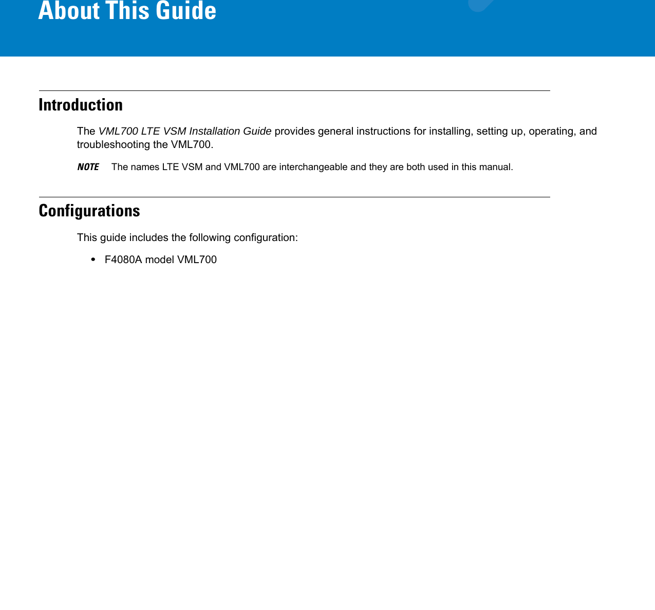 About This GuideIntroductionThe VML700 LTE VSM Installation Guide provides general instructions for installing, setting up, operating, and troubleshooting the VML700.NOTE     The names LTE VSM and VML700 are interchangeable and they are both used in this manual.ConfigurationsThis guide includes the following configuration:•F4080A model VML700