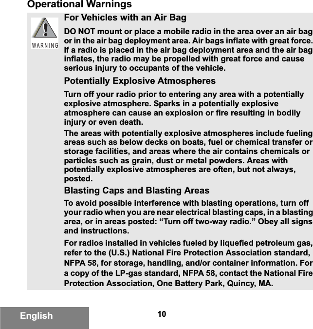 10EnglishOperational WarningsFor Vehicles with an Air BagDO NOT mount or place a mobile radio in the area over an air bag or in the air bag deployment area. Air bags inflate with great force. If a radio is placed in the air bag deployment area and the air bag inflates, the radio may be propelled with great force and cause serious injury to occupants of the vehicle.Potentially Explosive AtmospheresTurn off your radio prior to entering any area with a potentially explosive atmosphere. Sparks in a potentially explosive atmosphere can cause an explosion or fire resulting in bodily injury or even death.The areas with potentially explosive atmospheres include fueling areas such as below decks on boats, fuel or chemical transfer or storage facilities, and areas where the air contains chemicals or particles such as grain, dust or metal powders. Areas with potentially explosive atmospheres are often, but not always, posted.Blasting Caps and Blasting AreasTo avoid possible interference with blasting operations, turn off your radio when you are near electrical blasting caps, in a blasting area, or in areas posted: “Turn off two-way radio.” Obey all signs and instructions.For radios installed in vehicles fueled by liquefied petroleum gas, refer to the (U.S.) National Fire Protection Association standard, NFPA 58, for storage, handling, and/or container information. For a copy of the LP-gas standard, NFPA 58, contact the National Fire Protection Association, One Battery Park, Quincy, MA.W A R N I N G