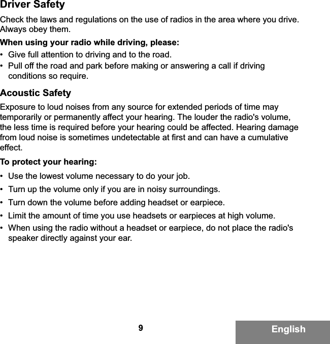 9EnglishDriver SafetyCheck the laws and regulations on the use of radios in the area where you drive. Always obey them.When using your radio while driving, please:• Give full attention to driving and to the road.• Pull off the road and park before making or answering a call if driving conditions so require.Acoustic SafetyExposure to loud noises from any source for extended periods of time may temporarily or permanently affect your hearing. The louder the radio&apos;s volume, the less time is required before your hearing could be affected. Hearing damage from loud noise is sometimes undetectable at first and can have a cumulative effect.To protect your hearing:• Use the lowest volume necessary to do your job.• Turn up the volume only if you are in noisy surroundings.• Turn down the volume before adding headset or earpiece.• Limit the amount of time you use headsets or earpieces at high volume.• When using the radio without a headset or earpiece, do not place the radio&apos;s speaker directly against your ear.