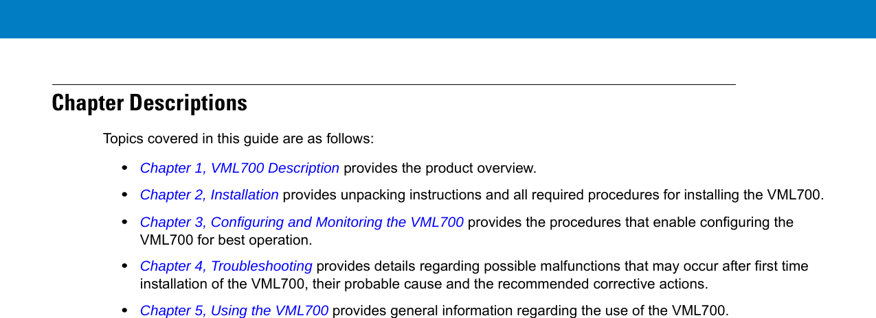 Chapter DescriptionsTopics covered in this guide are as follows:•Chapter 1, VML700 Description provides the product overview.•Chapter 2, Installation provides unpacking instructions and all required procedures for installing the VML700.•Chapter 3, Configuring and Monitoring the VML700 provides the procedures that enable configuring the VML700 for best operation.•Chapter 4, Troubleshooting provides details regarding possible malfunctions that may occur after first time installation of the VML700, their probable cause and the recommended corrective actions.•Chapter 5, Using the VML700 provides general information regarding the use of the VML700.