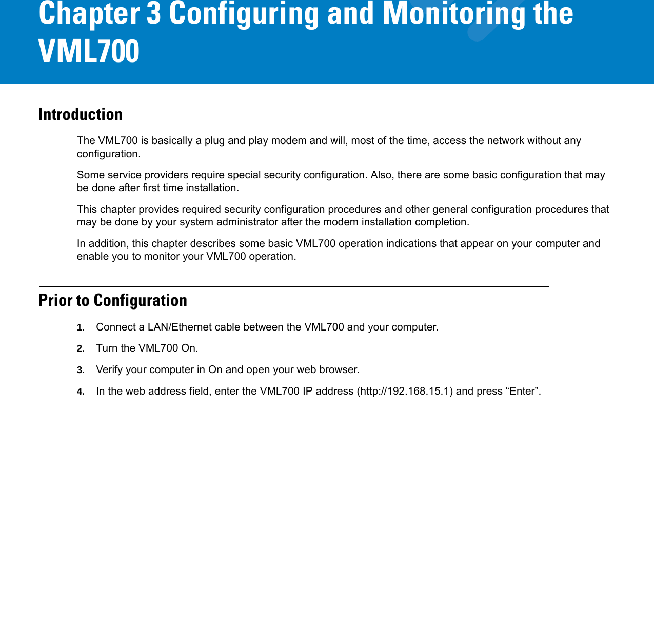 Chapter 3 Configuring and Monitoring the VML700IntroductionThe VML700 is basically a plug and play modem and will, most of the time, access the network without any configuration.Some service providers require special security configuration. Also, there are some basic configuration that may be done after first time installation.This chapter provides required security configuration procedures and other general configuration procedures that may be done by your system administrator after the modem installation completion.In addition, this chapter describes some basic VML700 operation indications that appear on your computer and enable you to monitor your VML700 operation.Prior to Configuration1. Connect a LAN/Ethernet cable between the VML700 and your computer.2. Turn the VML700 On.3. Verify your computer in On and open your web browser.4. In the web address field, enter the VML700 IP address (http://192.168.15.1) and press “Enter”.