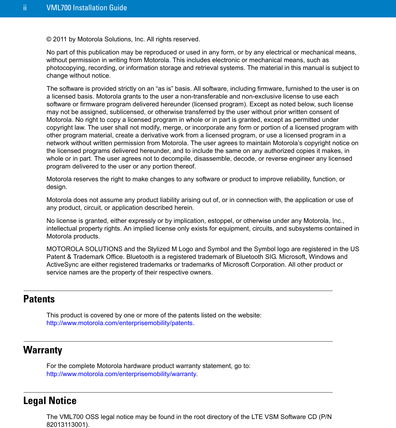 ii VML700 Installation Guide© 2011 by Motorola Solutions, Inc. All rights reserved.No part of this publication may be reproduced or used in any form, or by any electrical or mechanical means, without permission in writing from Motorola. This includes electronic or mechanical means, such as photocopying, recording, or information storage and retrieval systems. The material in this manual is subject to change without notice.The software is provided strictly on an “as is” basis. All software, including firmware, furnished to the user is on a licensed basis. Motorola grants to the user a non-transferable and non-exclusive license to use each software or firmware program delivered hereunder (licensed program). Except as noted below, such license may not be assigned, sublicensed, or otherwise transferred by the user without prior written consent of Motorola. No right to copy a licensed program in whole or in part is granted, except as permitted under copyright law. The user shall not modify, merge, or incorporate any form or portion of a licensed program with other program material, create a derivative work from a licensed program, or use a licensed program in a network without written permission from Motorola. The user agrees to maintain Motorola’s copyright notice on the licensed programs delivered hereunder, and to include the same on any authorized copies it makes, in whole or in part. The user agrees not to decompile, disassemble, decode, or reverse engineer any licensed program delivered to the user or any portion thereof.Motorola reserves the right to make changes to any software or product to improve reliability, function, or design.Motorola does not assume any product liability arising out of, or in connection with, the application or use of any product, circuit, or application described herein.No license is granted, either expressly or by implication, estoppel, or otherwise under any Motorola, Inc., intellectual property rights. An implied license only exists for equipment, circuits, and subsystems contained in Motorola products.MOTOROLA SOLUTIONS and the Stylized M Logo and Symbol and the Symbol logo are registered in the US Patent &amp; Trademark Office. Bluetooth is a registered trademark of Bluetooth SIG. Microsoft, Windows and ActiveSync are either registered trademarks or trademarks of Microsoft Corporation. All other product or service names are the property of their respective owners.PatentsThis product is covered by one or more of the patents listed on the website:http://www.motorola.com/enterprisemobility/patents.WarrantyFor the complete Motorola hardware product warranty statement, go to: http://www.motorola.com/enterprisemobility/warranty.Legal NoticeThe VML700 OSS legal notice may be found in the root directory of the LTE VSM Software CD (P/N 82013113001).