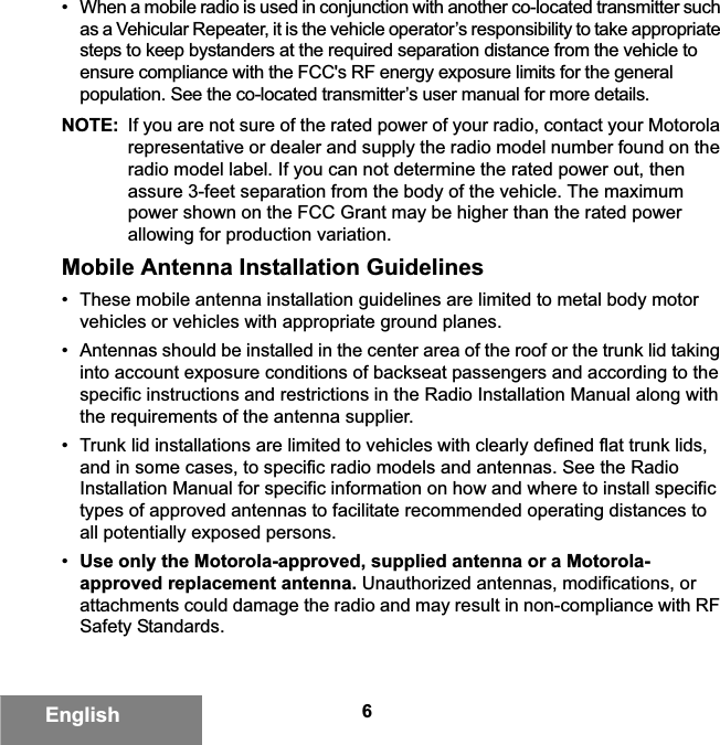 6English• When a mobile radio is used in conjunction with another co-located transmitter such as a Vehicular Repeater, it is the vehicle operator’s responsibility to take appropriate steps to keep bystanders at the required separation distance from the vehicle to ensure compliance with the FCC&apos;s RF energy exposure limits for the general population. See the co-located transmitter’s user manual for more details.NOTE: If you are not sure of the rated power of your radio, contact your Motorola representative or dealer and supply the radio model number found on the radio model label. If you can not determine the rated power out, then assure 3-feet separation from the body of the vehicle. The maximum power shown on the FCC Grant may be higher than the rated power allowing for production variation.Mobile Antenna Installation Guidelines• These mobile antenna installation guidelines are limited to metal body motor vehicles or vehicles with appropriate ground planes.• Antennas should be installed in the center area of the roof or the trunk lid taking into account exposure conditions of backseat passengers and according to the specific instructions and restrictions in the Radio Installation Manual along with the requirements of the antenna supplier.• Trunk lid installations are limited to vehicles with clearly defined flat trunk lids, and in some cases, to specific radio models and antennas. See the Radio Installation Manual for specific information on how and where to install specific types of approved antennas to facilitate recommended operating distances to all potentially exposed persons.•Use only the Motorola-approved, supplied antenna or a Motorola-approved replacement antenna. Unauthorized antennas, modifications, or attachments could damage the radio and may result in non-compliance with RF Safety Standards.