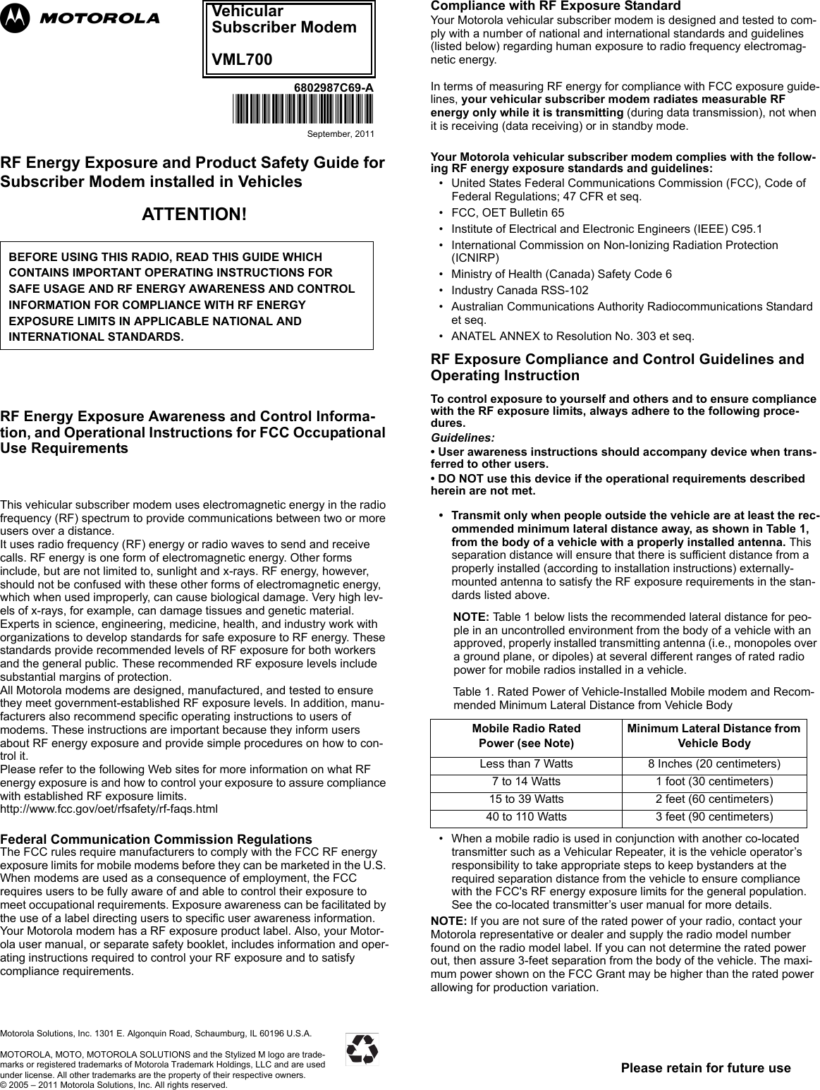 Please retain for future use6802987C69-A@6802987C69@September, 2011Motorola Solutions, Inc. 1301 E. Algonquin Road, Schaumburg, IL 60196 U.S.A.MOTOROLA, MOTO, MOTOROLA SOLUTIONS and the Stylized M logo are trade-marks or registered trademarks of Motorola Trademark Holdings, LLC and are used under license. All other trademarks are the property of their respective owners.© 2005 – 2011 Motorola Solutions, Inc. All rights reserved.RF Energy Exposure and Product Safety Guide for Subscriber Modem installed in VehiclesATTENTION! .RF Energy Exposure Awareness and Control Informa-tion, and Operational Instructions for FCC Occupational Use Requirements .This vehicular subscriber modem uses electromagnetic energy in the radio frequency (RF) spectrum to provide communications between two or more users over a distance.It uses radio frequency (RF) energy or radio waves to send and receive calls. RF energy is one form of electromagnetic energy. Other forms include, but are not limited to, sunlight and x-rays. RF energy, however, should not be confused with these other forms of electromagnetic energy, which when used improperly, can cause biological damage. Very high lev-els of x-rays, for example, can damage tissues and genetic material.Experts in science, engineering, medicine, health, and industry work with organizations to develop standards for safe exposure to RF energy. These standards provide recommended levels of RF exposure for both workers and the general public. These recommended RF exposure levels include substantial margins of protection.All Motorola modems are designed, manufactured, and tested to ensure they meet government-established RF exposure levels. In addition, manu-facturers also recommend specific operating instructions to users of modems. These instructions are important because they inform users about RF energy exposure and provide simple procedures on how to con-trol it.Please refer to the following Web sites for more information on what RF energy exposure is and how to control your exposure to assure compliance with established RF exposure limits.http://www.fcc.gov/oet/rfsafety/rf-faqs.htmllFederal Communication Commission RegulationsThe FCC rules require manufacturers to comply with the FCC RF energyexposure limits for mobile modems before they can be marketed in the U.S. When modems are used as a consequence of employment, the FCC requires users to be fully aware of and able to control their exposure to meet occupational requirements. Exposure awareness can be facilitated by the use of a label directing users to specific user awareness information. Your Motorola modem has a RF exposure product label. Also, your Motor-ola user manual, or separate safety booklet, includes information and oper-ating instructions required to control your RF exposure and to satisfy compliance requirements.Compliance with RF Exposure StandardYour Motorola vehicular subscriber modem is designed and tested to com-ply with a number of national and international standards and guidelines (listed below) regarding human exposure to radio frequency electromag-netic energy. In terms of measuring RF energy for compliance with FCC exposure guide-lines, your vehicular subscriber modem radiates measurable RF energy only while it is transmitting (during data transmission), not when it is receiving (data receiving) or in standby mode.Your Motorola vehicular subscriber modem complies with the follow-ing RF energy exposure standards and guidelines:• United States Federal Communications Commission (FCC), Code of Federal Regulations; 47 CFR et seq.• FCC, OET Bulletin 65• Institute of Electrical and Electronic Engineers (IEEE) C95.1• International Commission on Non-Ionizing Radiation Protection (ICNIRP)• Ministry of Health (Canada) Safety Code 6• Industry Canada RSS-102• Australian Communications Authority Radiocommunications Standard et seq.• ANATEL ANNEX to Resolution No. 303 et seq.RF Exposure Compliance and Control Guidelines and Operating Instruction To control exposure to yourself and others and to ensure compliance with the RF exposure limits, always adhere to the following proce-dures.Guidelines:• User awareness instructions should accompany device when trans-ferred to other users.• DO NOT use this device if the operational requirements described herein are not met.• Transmit only when people outside the vehicle are at least the rec-ommended minimum lateral distance away, as shown in Table 1, from the body of a vehicle with a properly installed antenna. This separation distance will ensure that there is sufficient distance from a properly installed (according to installation instructions) externally-mounted antenna to satisfy the RF exposure requirements in the stan-dards listed above.NOTE: Table 1 below lists the recommended lateral distance for peo-ple in an uncontrolled environment from the body of a vehicle with an approved, properly installed transmitting antenna (i.e., monopoles over a ground plane, or dipoles) at several different ranges of rated radio power for mobile radios installed in a vehicle.Table 1. Rated Power of Vehicle-Installed Mobile modem and Recom-mended Minimum Lateral Distance from Vehicle Body• When a mobile radio is used in conjunction with another co-located transmitter such as a Vehicular Repeater, it is the vehicle operator’s responsibility to take appropriate steps to keep bystanders at the required separation distance from the vehicle to ensure compliance with the FCC&apos;s RF energy exposure limits for the general population. See the co-located transmitter’s user manual for more details.NOTE: If you are not sure of the rated power of your radio, contact your Motorola representative or dealer and supply the radio model number found on the radio model label. If you can not determine the rated power out, then assure 3-feet separation from the body of the vehicle. The maxi-mum power shown on the FCC Grant may be higher than the rated power allowing for production variation.BEFORE USING THIS RADIO, READ THIS GUIDE WHICH CONTAINS IMPORTANT OPERATING INSTRUCTIONS FOR SAFE USAGE AND RF ENERGY AWARENESS AND CONTROL INFORMATION FOR COMPLIANCE WITH RF ENERGYEXPOSURE LIMITS IN APPLICABLE NATIONAL AND  INTERNATIONAL STANDARDS. Mobile Radio RatedPower (see Note)Minimum Lateral Distance from Vehicle BodyLess than 7 Watts 8 Inches (20 centimeters)7 to 14 Watts  1 foot (30 centimeters)15 to 39 Watts  2 feet (60 centimeters)40 to 110 Watts 3 feet (90 centimeters)Vehicular Subscriber ModemVML700ab
