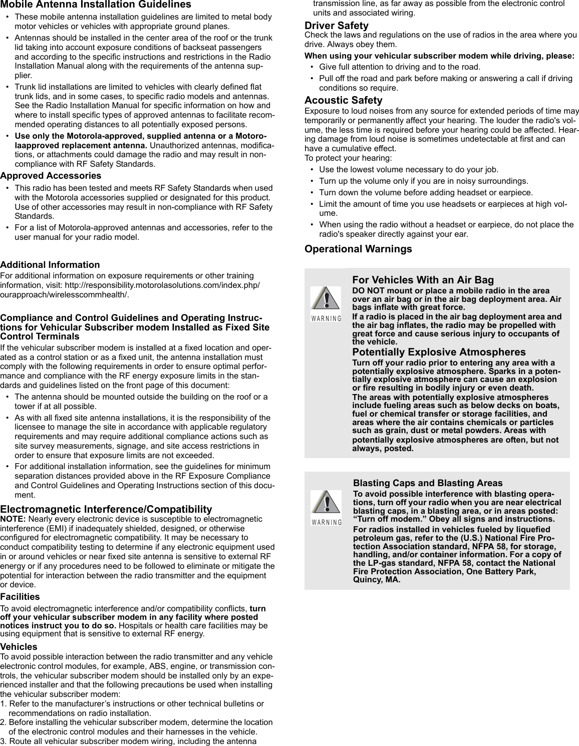 Mobile Antenna Installation Guidelines• These mobile antenna installation guidelines are limited to metal body motor vehicles or vehicles with appropriate ground planes.• Antennas should be installed in the center area of the roof or the trunk lid taking into account exposure conditions of backseat passengers and according to the specific instructions and restrictions in the Radio Installation Manual along with the requirements of the antenna sup-plier.• Trunk lid installations are limited to vehicles with clearly defined flat trunk lids, and in some cases, to specific radio models and antennas. See the Radio Installation Manual for specific information on how and where to install specific types of approved antennas to facilitate recom-mended operating distances to all potentially exposed persons.•Use only the Motorola-approved, supplied antenna or a Motoro-laapproved replacement antenna. Unauthorized antennas, modifica-tions, or attachments could damage the radio and may result in non-compliance with RF Safety Standards.Approved Accessories• This radio has been tested and meets RF Safety Standards when used with the Motorola accessories supplied or designated for this product. Use of other accessories may result in non-compliance with RF Safety Standards.• For a list of Motorola-approved antennas and accessories, refer to the user manual for your radio model.Additional InformationFor additional information on exposure requirements or other traininginformation, visit: http://responsibility.motorolasolutions.com/index.php/ourapproach/wirelesscommhealth/.Compliance and Control Guidelines and Operating Instruc-tions for Vehicular Subscriber modem Installed as Fixed Site Control TerminalsIf the vehicular subscriber modem is installed at a fixed location and oper-ated as a control station or as a fixed unit, the antenna installation must comply with the following requirements in order to ensure optimal perfor-mance and compliance with the RF energy exposure limits in the stan-dards and guidelines listed on the front page of this document: • The antenna should be mounted outside the building on the roof or a tower if at all possible.• As with all fixed site antenna installations, it is the responsibility of the licensee to manage the site in accordance with applicable regulatory requirements and may require additional compliance actions such as site survey measurements, signage, and site access restrictions in order to ensure that exposure limits are not exceeded.• For additional installation information, see the guidelines for minimum separation distances provided above in the RF Exposure Compliance and Control Guidelines and Operating Instructions section of this docu-ment.Electromagnetic Interference/CompatibilityNOTE: Nearly every electronic device is susceptible to electromagneticinterference (EMI) if inadequately shielded, designed, or otherwiseconfigured for electromagnetic compatibility. It may be necessary toconduct compatibility testing to determine if any electronic equipment usedin or around vehicles or near fixed site antenna is sensitive to external RFenergy or if any procedures need to be followed to eliminate or mitigate thepotential for interaction between the radio transmitter and the equipmentor device.FacilitiesTo avoid electromagnetic interference and/or compatibility conflicts, turn off your vehicular subscriber modem in any facility where posted notices instruct you to do so. Hospitals or health care facilities may be using equipment that is sensitive to external RF energy.VehiclesTo avoid possible interaction between the radio transmitter and any vehicle electronic control modules, for example, ABS, engine, or transmission con-trols, the vehicular subscriber modem should be installed only by an expe-rienced installer and that the following precautions be used when installing the vehicular subscriber modem:1. Refer to the manufacturer’s instructions or other technical bulletins or recommendations on radio installation.2. Before installing the vehicular subscriber modem, determine the location of the electronic control modules and their harnesses in the vehicle.3. Route all vehicular subscriber modem wiring, including the antenna transmission line, as far away as possible from the electronic control units and associated wiring.Driver SafetyCheck the laws and regulations on the use of radios in the area where you drive. Always obey them.When using your vehicular subscriber modem while driving, please:• Give full attention to driving and to the road.• Pull off the road and park before making or answering a call if driving conditions so require.Acoustic SafetyExposure to loud noises from any source for extended periods of time maytemporarily or permanently affect your hearing. The louder the radio&apos;s vol-ume, the less time is required before your hearing could be affected. Hear-ing damage from loud noise is sometimes undetectable at first and can have a cumulative effect.To protect your hearing:• Use the lowest volume necessary to do your job.• Turn up the volume only if you are in noisy surroundings.• Turn down the volume before adding headset or earpiece.• Limit the amount of time you use headsets or earpieces at high vol-ume.• When using the radio without a headset or earpiece, do not place the radio&apos;s speaker directly against your ear.Operational WarningsFor Vehicles With an Air BagDO NOT mount or place a mobile radio in the area over an air bag or in the air bag deployment area. Air bags inflate with great force.If a radio is placed in the air bag deployment area and the air bag inflates, the radio may be propelled with great force and cause serious injury to occupants of the vehicle.Potentially Explosive AtmospheresTurn off your radio prior to entering any area with a potentially explosive atmosphere. Sparks in a poten-tially explosive atmosphere can cause an explosion or fire resulting in bodily injury or even death.The areas with potentially explosive atmospheres include fueling areas such as below decks on boats, fuel or chemical transfer or storage facilities, and areas where the air contains chemicals or particles such as grain, dust or metal powders. Areas withpotentially explosive atmospheres are often, but not always, posted.Blasting Caps and Blasting AreasTo avoid possible interference with blasting opera-tions, turn off your radio when you are near electrical blasting caps, in a blasting area, or in areas posted: “Turn off modem.” Obey all signs and instructions.For radios installed in vehicles fueled by liquefied petroleum gas, refer to the (U.S.) National Fire Pro-tection Association standard, NFPA 58, for storage, handling, and/or container information. For a copy of the LP-gas standard, NFPA 58, contact the National Fire Protection Association, One Battery Park, Quincy, MA.