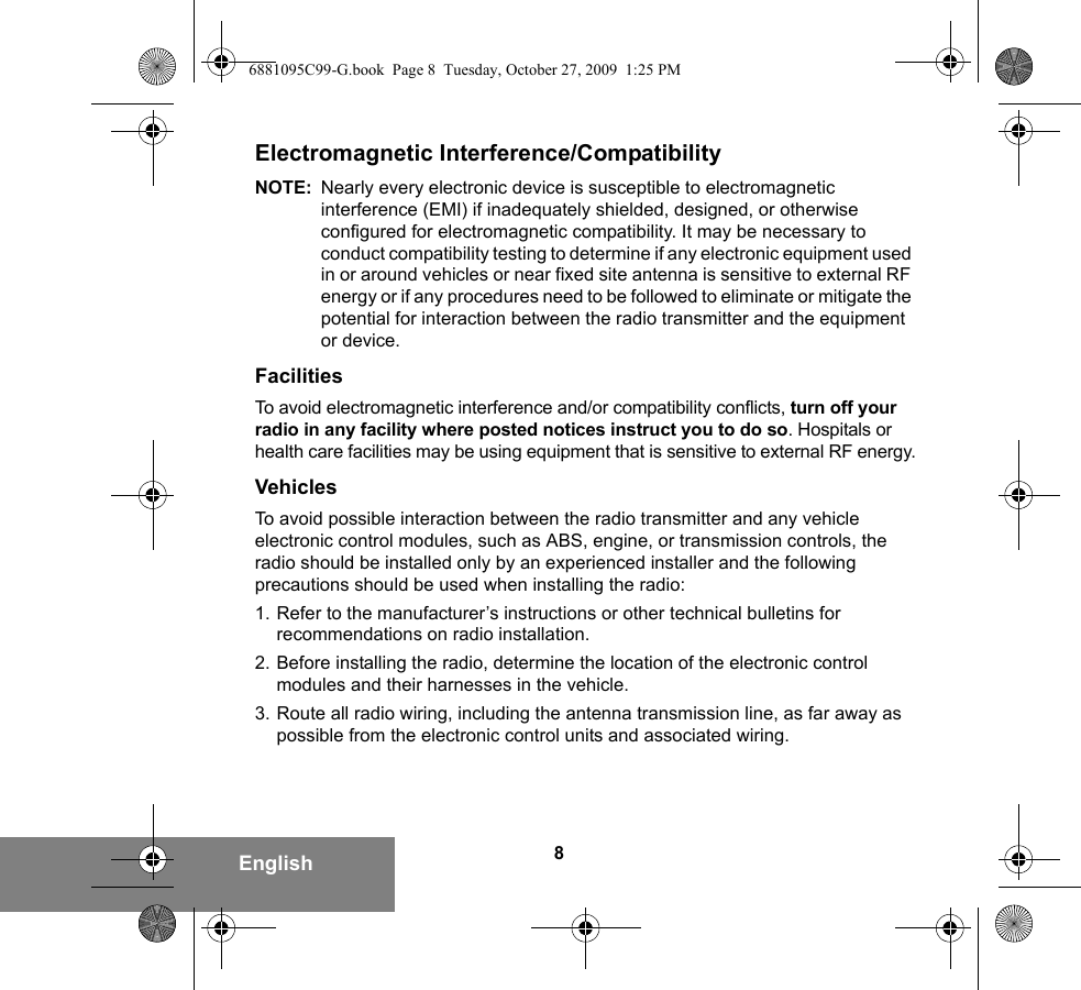 8EnglishElectromagnetic Interference/CompatibilityNOTE: Nearly every electronic device is susceptible to electromagnetic interference (EMI) if inadequately shielded, designed, or otherwise configured for electromagnetic compatibility. It may be necessary to conduct compatibility testing to determine if any electronic equipment used in or around vehicles or near fixed site antenna is sensitive to external RF energy or if any procedures need to be followed to eliminate or mitigate the potential for interaction between the radio transmitter and the equipment or device.FacilitiesTo avoid electromagnetic interference and/or compatibility conflicts, turn off your radio in any facility where posted notices instruct you to do so. Hospitals or health care facilities may be using equipment that is sensitive to external RF energy.VehiclesTo avoid possible interaction between the radio transmitter and any vehicle electronic control modules, such as ABS, engine, or transmission controls, the radio should be installed only by an experienced installer and the following precautions should be used when installing the radio: 1. Refer to the manufacturer’s instructions or other technical bulletins for recommendations on radio installation. 2. Before installing the radio, determine the location of the electronic control modules and their harnesses in the vehicle.3. Route all radio wiring, including the antenna transmission line, as far away as possible from the electronic control units and associated wiring.6881095C99-G.book  Page 8  Tuesday, October 27, 2009  1:25 PM