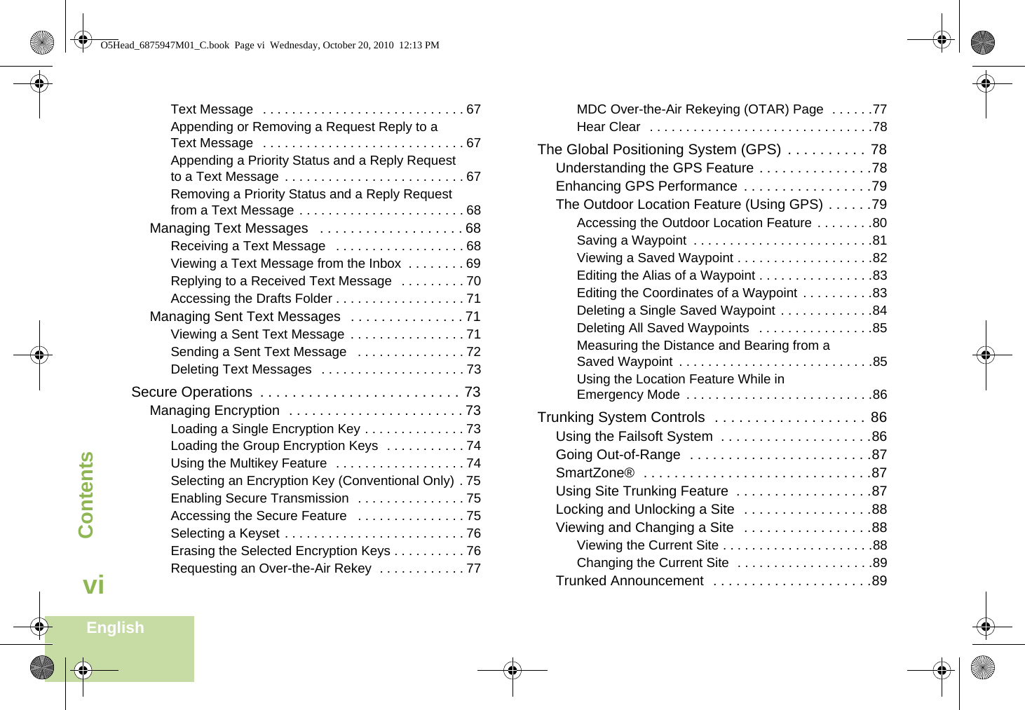 ContentsEnglishviText Message  . . . . . . . . . . . . . . . . . . . . . . . . . . . . 67Appending or Removing a Request Reply to a Text Message  . . . . . . . . . . . . . . . . . . . . . . . . . . . . 67Appending a Priority Status and a Reply Request to a Text Message . . . . . . . . . . . . . . . . . . . . . . . . . 67Removing a Priority Status and a Reply Request from a Text Message . . . . . . . . . . . . . . . . . . . . . . . 68Managing Text Messages   . . . . . . . . . . . . . . . . . . . 68Receiving a Text Message   . . . . . . . . . . . . . . . . . . 68Viewing a Text Message from the Inbox  . . . . . . . . 69Replying to a Received Text Message   . . . . . . . . . 70Accessing the Drafts Folder . . . . . . . . . . . . . . . . . . 71Managing Sent Text Messages   . . . . . . . . . . . . . . . 71Viewing a Sent Text Message . . . . . . . . . . . . . . . . 71Sending a Sent Text Message   . . . . . . . . . . . . . . . 72Deleting Text Messages  . . . . . . . . . . . . . . . . . . . . 73Secure Operations  . . . . . . . . . . . . . . . . . . . . . . . . . 73Managing Encryption  . . . . . . . . . . . . . . . . . . . . . . . 73Loading a Single Encryption Key . . . . . . . . . . . . . . 73Loading the Group Encryption Keys  . . . . . . . . . . . 74Using the Multikey Feature  . . . . . . . . . . . . . . . . . . 74Selecting an Encryption Key (Conventional Only) . 75Enabling Secure Transmission  . . . . . . . . . . . . . . . 75Accessing the Secure Feature   . . . . . . . . . . . . . . . 75Selecting a Keyset . . . . . . . . . . . . . . . . . . . . . . . . . 76Erasing the Selected Encryption Keys . . . . . . . . . . 76Requesting an Over-the-Air Rekey  . . . . . . . . . . . . 77MDC Over-the-Air Rekeying (OTAR) Page  . . . . . .77Hear Clear  . . . . . . . . . . . . . . . . . . . . . . . . . . . . . . .78The Global Positioning System (GPS)  . . . . . . . . . . 78Understanding the GPS Feature . . . . . . . . . . . . . . .78Enhancing GPS Performance  . . . . . . . . . . . . . . . . .79The Outdoor Location Feature (Using GPS) . . . . . .79Accessing the Outdoor Location Feature . . . . . . . .80Saving a Waypoint  . . . . . . . . . . . . . . . . . . . . . . . . .81Viewing a Saved Waypoint . . . . . . . . . . . . . . . . . . .82Editing the Alias of a Waypoint . . . . . . . . . . . . . . . .83Editing the Coordinates of a Waypoint  . . . . . . . . . .83Deleting a Single Saved Waypoint  . . . . . . . . . . . . .84Deleting All Saved Waypoints   . . . . . . . . . . . . . . . .85Measuring the Distance and Bearing from a Saved Waypoint  . . . . . . . . . . . . . . . . . . . . . . . . . . .85Using the Location Feature While in Emergency Mode  . . . . . . . . . . . . . . . . . . . . . . . . . .86Trunking System Controls  . . . . . . . . . . . . . . . . . . . 86Using the Failsoft System  . . . . . . . . . . . . . . . . . . . .86Going Out-of-Range  . . . . . . . . . . . . . . . . . . . . . . . .87SmartZone®  . . . . . . . . . . . . . . . . . . . . . . . . . . . . . .87Using Site Trunking Feature  . . . . . . . . . . . . . . . . . .87Locking and Unlocking a Site  . . . . . . . . . . . . . . . . .88Viewing and Changing a Site   . . . . . . . . . . . . . . . . .88Viewing the Current Site . . . . . . . . . . . . . . . . . . . . .88Changing the Current Site  . . . . . . . . . . . . . . . . . . .89Trunked Announcement  . . . . . . . . . . . . . . . . . . . . .89O5Head_6875947M01_C.book  Page vi  Wednesday, October 20, 2010  12:13 PM