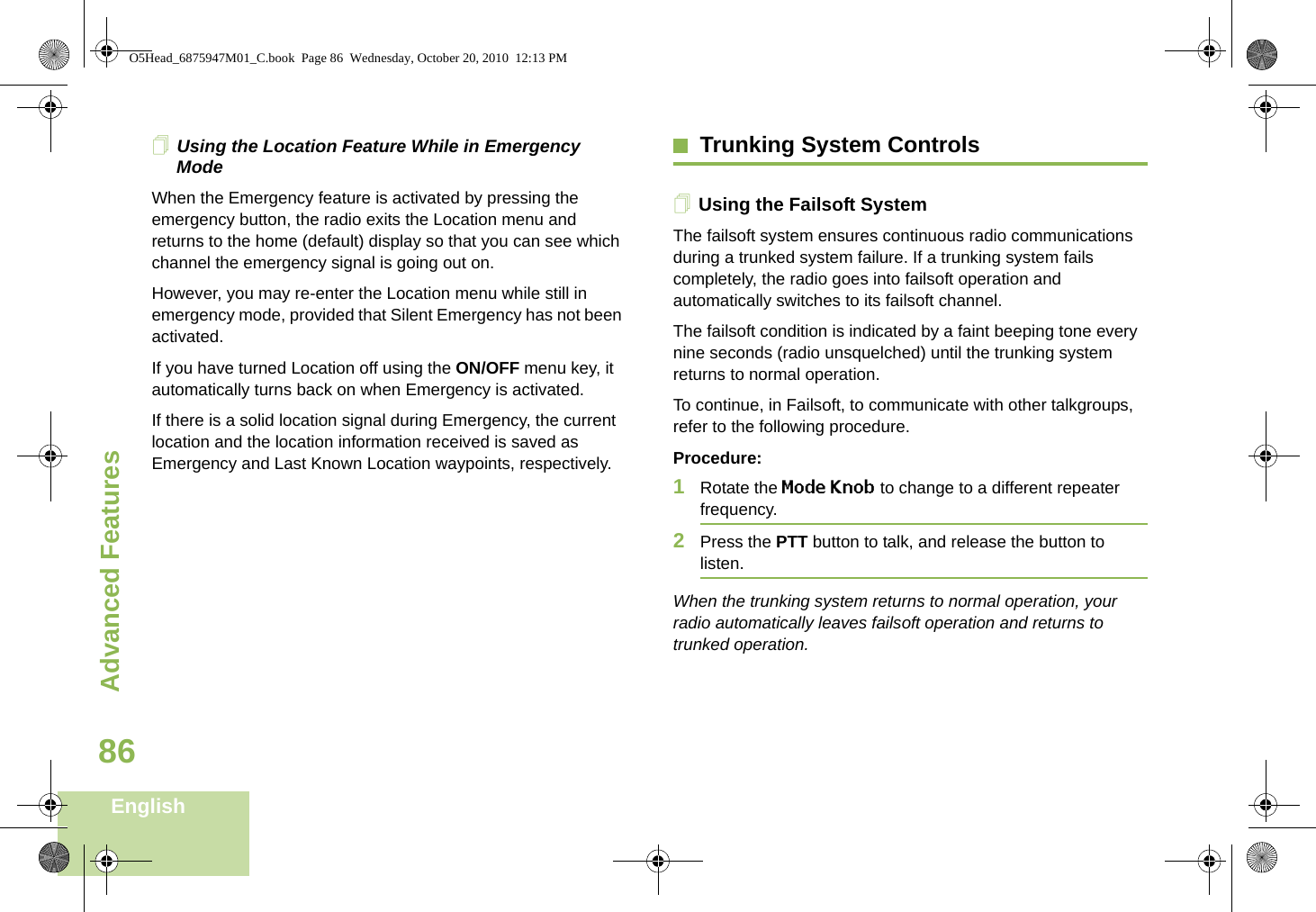 Advanced FeaturesEnglish86Using the Location Feature While in Emergency ModeWhen the Emergency feature is activated by pressing the emergency button, the radio exits the Location menu and returns to the home (default) display so that you can see which channel the emergency signal is going out on.However, you may re-enter the Location menu while still in emergency mode, provided that Silent Emergency has not been activated.If you have turned Location off using the ON/OFF menu key, it automatically turns back on when Emergency is activated.If there is a solid location signal during Emergency, the current location and the location information received is saved as Emergency and Last Known Location waypoints, respectively.Trunking System ControlsUsing the Failsoft SystemThe failsoft system ensures continuous radio communications during a trunked system failure. If a trunking system fails completely, the radio goes into failsoft operation and automatically switches to its failsoft channel.The failsoft condition is indicated by a faint beeping tone every nine seconds (radio unsquelched) until the trunking system returns to normal operation.To continue, in Failsoft, to communicate with other talkgroups, refer to the following procedure.Procedure:1Rotate the Mode Knob to change to a different repeater frequency. 2Press the PTT button to talk, and release the button to listen.When the trunking system returns to normal operation, your radio automatically leaves failsoft operation and returns to trunked operation.O5Head_6875947M01_C.book  Page 86  Wednesday, October 20, 2010  12:13 PM