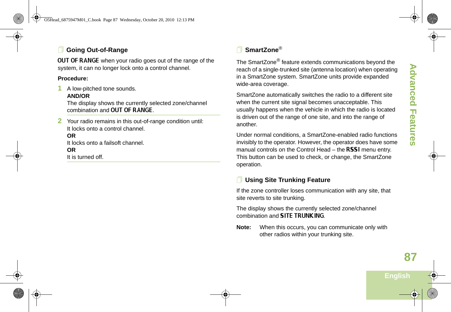 Advanced FeaturesEnglish87Going Out-of-RangeOUT OF RANGE when your radio goes out of the range of the system, it can no longer lock onto a control channel.Procedure:1A low-pitched tone sounds.AND/ORThe display shows the currently selected zone/channel combination and OUT OF RANGE.2Your radio remains in this out-of-range condition until:It locks onto a control channel.ORIt locks onto a failsoft channel.OR It is turned off.SmartZone®The SmartZone® feature extends communications beyond the reach of a single-trunked site (antenna location) when operating in a SmartZone system. SmartZone units provide expanded wide-area coverage.SmartZone automatically switches the radio to a different site when the current site signal becomes unacceptable. This usually happens when the vehicle in which the radio is located is driven out of the range of one site, and into the range of another.Under normal conditions, a SmartZone-enabled radio functions invisibly to the operator. However, the operator does have some manual controls on the Control Head – the RSSI menu entry. This button can be used to check, or change, the SmartZone operation.Using Site Trunking FeatureIf the zone controller loses communication with any site, that site reverts to site trunking.The display shows the currently selected zone/channel combination and SITE TRUNKING.Note: When this occurs, you can communicate only with other radios within your trunking site.O5Head_6875947M01_C.book  Page 87  Wednesday, October 20, 2010  12:13 PM