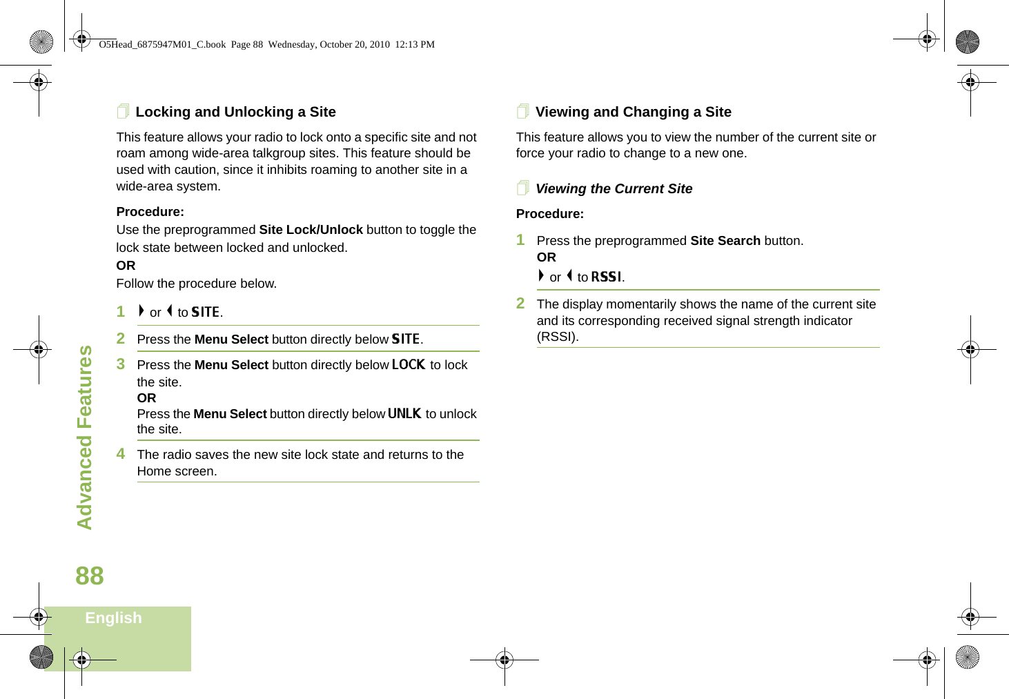 Advanced FeaturesEnglish88Locking and Unlocking a SiteThis feature allows your radio to lock onto a specific site and not roam among wide-area talkgroup sites. This feature should be used with caution, since it inhibits roaming to another site in a wide-area system.Procedure: Use the preprogrammed Site Lock/Unlock button to toggle the lock state between locked and unlocked.ORFollow the procedure below.1&gt; or &lt; to SITE.2Press the Menu Select button directly below SITE.3Press the Menu Select button directly below LOCK to lock the site. ORPress the Menu Select button directly below UNLK to unlock the site. 4The radio saves the new site lock state and returns to the Home screen.Viewing and Changing a SiteThis feature allows you to view the number of the current site or force your radio to change to a new one.Viewing the Current SiteProcedure:1Press the preprogrammed Site Search button.OR&gt; or &lt; to RSSI.2The display momentarily shows the name of the current site and its corresponding received signal strength indicator (RSSI).O5Head_6875947M01_C.book  Page 88  Wednesday, October 20, 2010  12:13 PM
