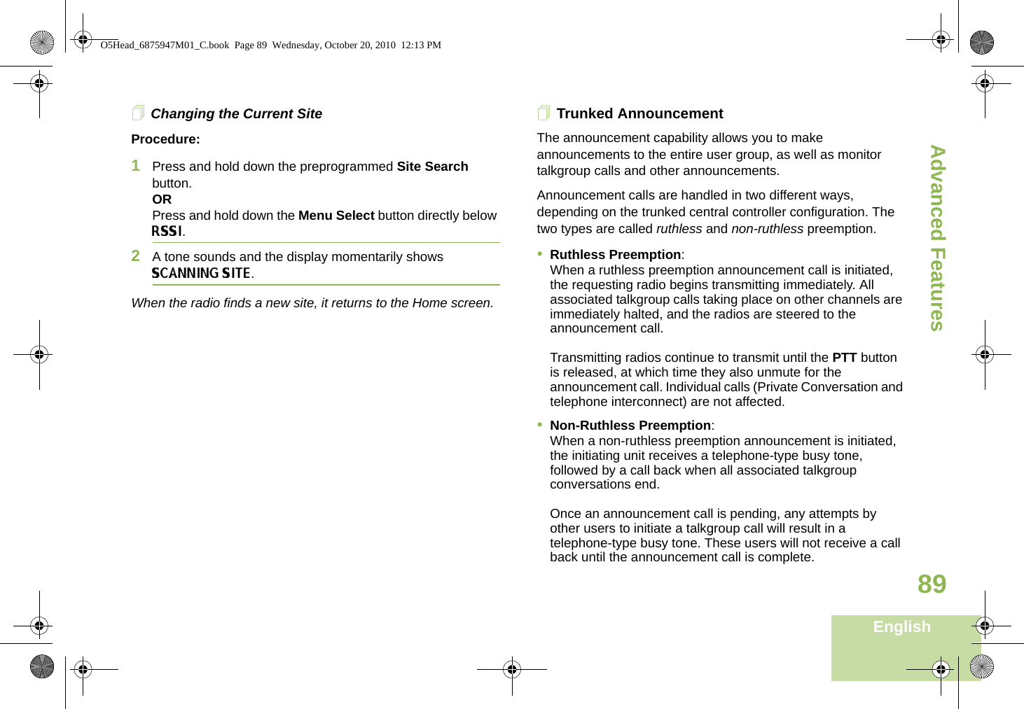 Advanced FeaturesEnglish89Changing the Current SiteProcedure:1Press and hold down the preprogrammed Site Search button.ORPress and hold down the Menu Select button directly below RSSI.2A tone sounds and the display momentarily shows SCANNING SITE.When the radio finds a new site, it returns to the Home screen.Trunked AnnouncementThe announcement capability allows you to make announcements to the entire user group, as well as monitor talkgroup calls and other announcements.Announcement calls are handled in two different ways, depending on the trunked central controller configuration. The two types are called ruthless and non-ruthless preemption.•Ruthless Preemption: When a ruthless preemption announcement call is initiated, the requesting radio begins transmitting immediately. All associated talkgroup calls taking place on other channels are immediately halted, and the radios are steered to the announcement call.Transmitting radios continue to transmit until the PTT button is released, at which time they also unmute for the announcement call. Individual calls (Private Conversation and telephone interconnect) are not affected.•Non-Ruthless Preemption: When a non-ruthless preemption announcement is initiated, the initiating unit receives a telephone-type busy tone, followed by a call back when all associated talkgroup conversations end. Once an announcement call is pending, any attempts by other users to initiate a talkgroup call will result in a telephone-type busy tone. These users will not receive a call back until the announcement call is complete.O5Head_6875947M01_C.book  Page 89  Wednesday, October 20, 2010  12:13 PM