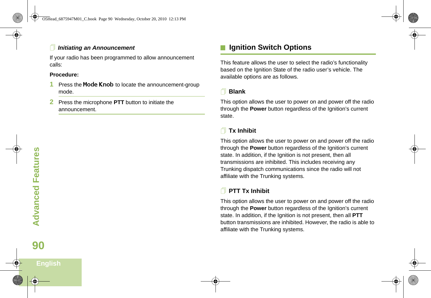 Advanced FeaturesEnglish90Initiating an AnnouncementIf your radio has been programmed to allow announcement calls: Procedure:1Press the Mode Knob to locate the announcement-group mode.2Press the microphone PTT button to initiate the announcement.Ignition Switch OptionsThis feature allows the user to select the radio’s functionality based on the Ignition State of the radio user’s vehicle. The available options are as follows.BlankThis option allows the user to power on and power off the radio through the Power button regardless of the Ignition’s current state. Tx InhibitThis option allows the user to power on and power off the radio through the Power button regardless of the Ignition’s current state. In addition, if the Ignition is not present, then all transmissions are inhibited. This includes receiving any Trunking dispatch communications since the radio will not affiliate with the Trunking systems. PTT Tx InhibitThis option allows the user to power on and power off the radio through the Power button regardless of the Ignition’s current state. In addition, if the Ignition is not present, then all PTT button transmissions are inhibited. However, the radio is able to affiliate with the Trunking systems. O5Head_6875947M01_C.book  Page 90  Wednesday, October 20, 2010  12:13 PM