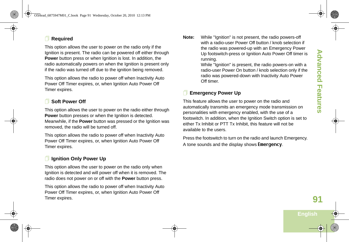 Advanced FeaturesEnglish91RequiredThis option allows the user to power on the radio only if the Ignition is present. The radio can be powered off either through Power button press or when Ignition is lost. In addition, the radio automatically powers on when the Ignition is present only if the radio was turned off due to the ignition being removed.This option allows the radio to power off when Inactivity Auto Power Off Timer expires, or, when Ignition Auto Power Off Timer expires.Soft Power OffThis option allows the user to power on the radio either through Power button presses or when the Ignition is detected. Meanwhile, if the Power button was pressed or the Ignition was removed, the radio will be turned off. This option allows the radio to power off when Inactivity Auto Power Off Timer expires, or, when Ignition Auto Power Off Timer expires.Ignition Only Power UpThis option allows the user to power on the radio only when Ignition is detected and will power off when it is removed. The radio does not power on or off with the Power button press.This option allows the radio to power off when Inactivity Auto Power Off Timer expires, or, when Ignition Auto Power Off Timer expires.Note: While &quot;Ignition&quot; is not present, the radio powers-off with a radio-user Power Off button / knob selection if the radio was powered-up with an Emergency Power Up footswitch-press or Ignition Auto Power Off timer is running.While &quot;Ignition&quot; is present, the radio powers-on with a radio-user Power On button / knob selection only if the radio was powered-down with Inactivity Auto Power Off timer.Emergency Power UpThis feature allows the user to power on the radio and automatically transmits an emergency mode transmission on personalities with emergency enabled, with the use of a footswitch. In addition, when the Ignition Switch option is set to either Tx Inhibit or PTT Tx Inhibit, this feature will not be available to the users.Press the footswitch to turn on the radio and launch Emergency. A tone sounds and the display shows Emergency.O5Head_6875947M01_C.book  Page 91  Wednesday, October 20, 2010  12:13 PM