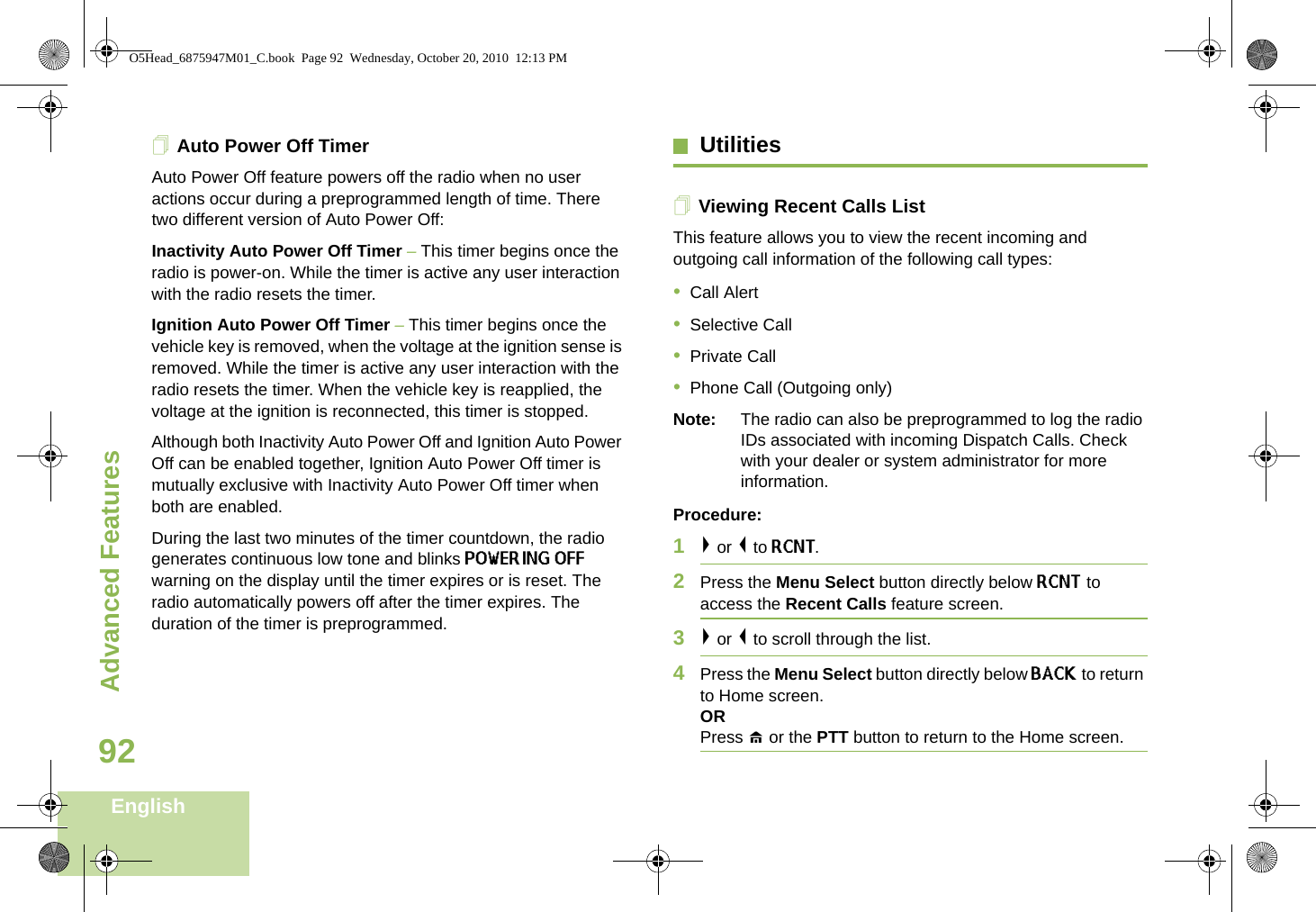 Advanced FeaturesEnglish92Auto Power Off TimerAuto Power Off feature powers off the radio when no user actions occur during a preprogrammed length of time. There two different version of Auto Power Off:Inactivity Auto Power Off Timer – This timer begins once the radio is power-on. While the timer is active any user interaction with the radio resets the timer.Ignition Auto Power Off Timer – This timer begins once the vehicle key is removed, when the voltage at the ignition sense is removed. While the timer is active any user interaction with the radio resets the timer. When the vehicle key is reapplied, the voltage at the ignition is reconnected, this timer is stopped.Although both Inactivity Auto Power Off and Ignition Auto Power Off can be enabled together, Ignition Auto Power Off timer is mutually exclusive with Inactivity Auto Power Off timer when both are enabled.During the last two minutes of the timer countdown, the radio generates continuous low tone and blinks POWERING OFF warning on the display until the timer expires or is reset. The radio automatically powers off after the timer expires. The duration of the timer is preprogrammed.UtilitiesViewing Recent Calls ListThis feature allows you to view the recent incoming and outgoing call information of the following call types:•Call Alert•Selective Call•Private Call•Phone Call (Outgoing only) Note: The radio can also be preprogrammed to log the radio IDs associated with incoming Dispatch Calls. Check with your dealer or system administrator for more information.Procedure:1&gt; or &lt; to RCNT. 2Press the Menu Select button directly below RCNT to access the Recent Calls feature screen.3&gt; or &lt; to scroll through the list. 4Press the Menu Select button directly below BACK to return to Home screen.ORPress H or the PTT button to return to the Home screen.O5Head_6875947M01_C.book  Page 92  Wednesday, October 20, 2010  12:13 PM