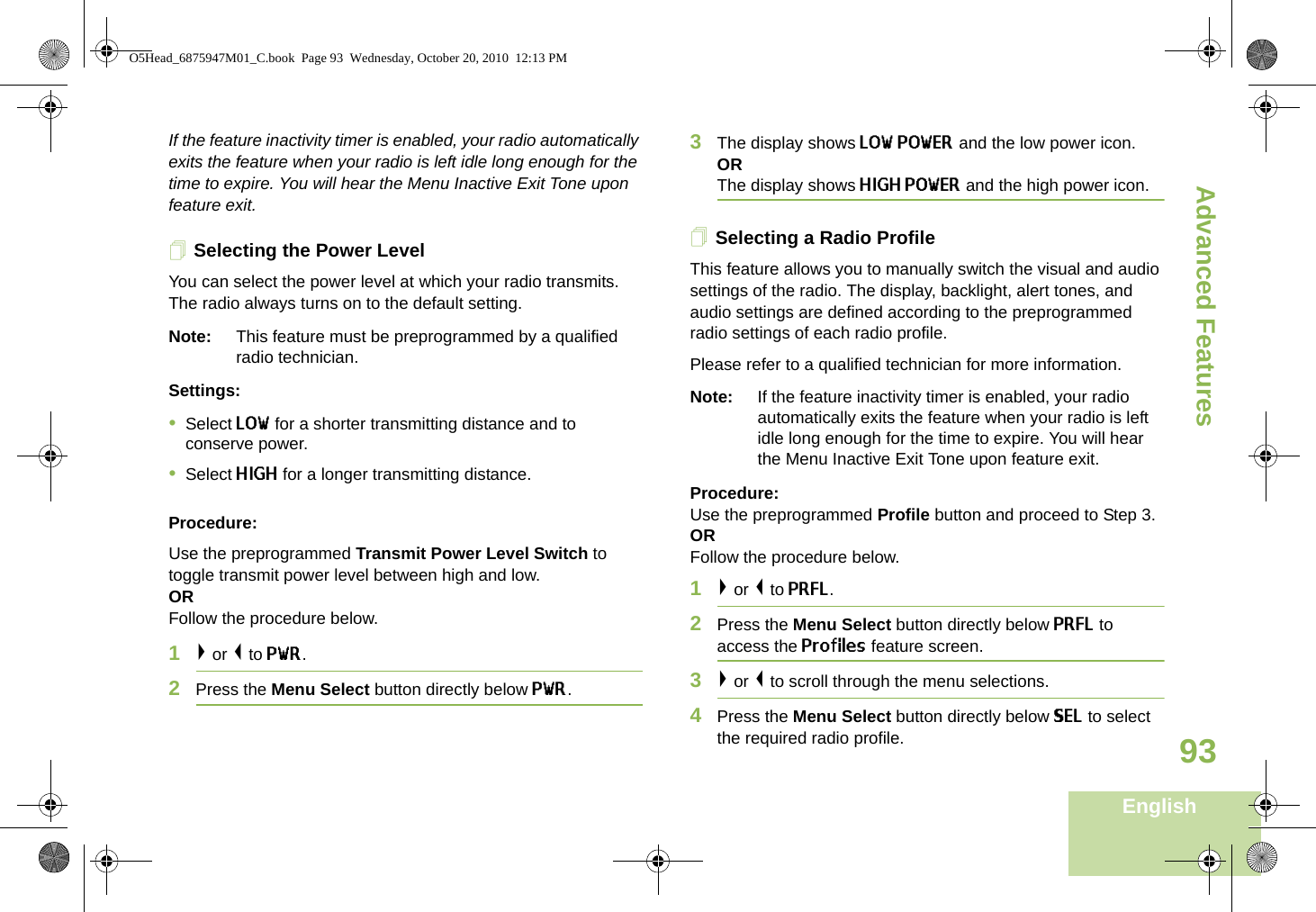 Advanced FeaturesEnglish93If the feature inactivity timer is enabled, your radio automatically exits the feature when your radio is left idle long enough for the time to expire. You will hear the Menu Inactive Exit Tone upon feature exit.Selecting the Power Level You can select the power level at which your radio transmits. The radio always turns on to the default setting.Note: This feature must be preprogrammed by a qualified radio technician.Settings: •Select LOW for a shorter transmitting distance and to conserve power.•Select HIGH for a longer transmitting distance.Procedure: Use the preprogrammed Transmit Power Level Switch to toggle transmit power level between high and low. ORFollow the procedure below.1&gt; or &lt; to PWR.2Press the Menu Select button directly below PWR. 3The display shows LOW POWER and the low power icon.ORThe display shows HIGH POWER and the high power icon.Selecting a Radio ProfileThis feature allows you to manually switch the visual and audio settings of the radio. The display, backlight, alert tones, and audio settings are defined according to the preprogrammed radio settings of each radio profile.Please refer to a qualified technician for more information.Note: If the feature inactivity timer is enabled, your radio automatically exits the feature when your radio is left idle long enough for the time to expire. You will hear the Menu Inactive Exit Tone upon feature exit.Procedure: Use the preprogrammed Profile button and proceed to Step 3.ORFollow the procedure below.1&gt; or &lt; to PRFL.2Press the Menu Select button directly below PRFL to access the Profiles feature screen.3&gt; or &lt; to scroll through the menu selections.4Press the Menu Select button directly below SEL to select the required radio profile. O5Head_6875947M01_C.book  Page 93  Wednesday, October 20, 2010  12:13 PM