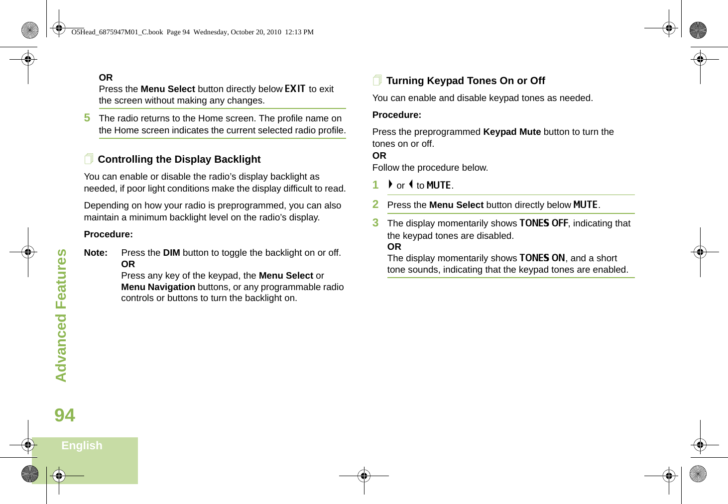 Advanced FeaturesEnglish94ORPress the Menu Select button directly below EXIT to exit the screen without making any changes.5The radio returns to the Home screen. The profile name on the Home screen indicates the current selected radio profile.Controlling the Display BacklightYou can enable or disable the radio’s display backlight as needed, if poor light conditions make the display difficult to read.Depending on how your radio is preprogrammed, you can also maintain a minimum backlight level on the radio’s display.Procedure:Note: Press the DIM button to toggle the backlight on or off.ORPress any key of the keypad, the Menu Select or Menu Navigation buttons, or any programmable radio controls or buttons to turn the backlight on.Turning Keypad Tones On or OffYou can enable and disable keypad tones as needed.Procedure:Press the preprogrammed Keypad Mute button to turn the tones on or off.ORFollow the procedure below.1&gt; or &lt; to MUTE.2Press the Menu Select button directly below MUTE.3The display momentarily shows TONES OFF, indicating that the keypad tones are disabled. ORThe display momentarily shows TONES ON, and a short tone sounds, indicating that the keypad tones are enabled.O5Head_6875947M01_C.book  Page 94  Wednesday, October 20, 2010  12:13 PM