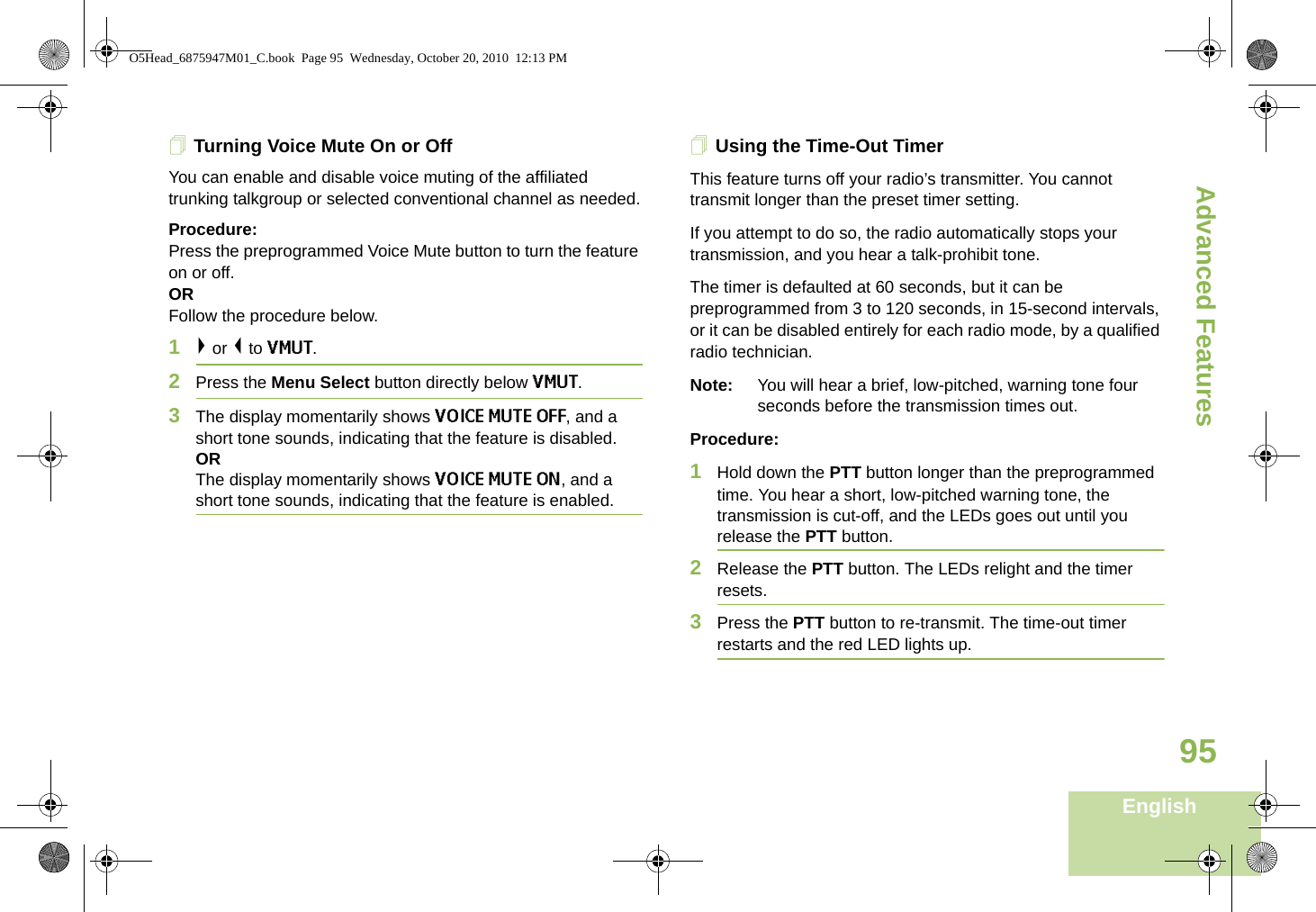 Advanced FeaturesEnglish95Turning Voice Mute On or OffYou can enable and disable voice muting of the affiliated trunking talkgroup or selected conventional channel as needed.Procedure:Press the preprogrammed Voice Mute button to turn the feature on or off.ORFollow the procedure below.1&gt; or &lt; to VMUT.2Press the Menu Select button directly below VMUT.3The display momentarily shows VOICE MUTE OFF, and a short tone sounds, indicating that the feature is disabled. ORThe display momentarily shows VOICE MUTE ON, and a short tone sounds, indicating that the feature is enabled.Using the Time-Out TimerThis feature turns off your radio’s transmitter. You cannot transmit longer than the preset timer setting.If you attempt to do so, the radio automatically stops your transmission, and you hear a talk-prohibit tone. The timer is defaulted at 60 seconds, but it can be preprogrammed from 3 to 120 seconds, in 15-second intervals, or it can be disabled entirely for each radio mode, by a qualified radio technician.Note: You will hear a brief, low-pitched, warning tone four seconds before the transmission times out.Procedure: 1Hold down the PTT button longer than the preprogrammed time. You hear a short, low-pitched warning tone, the transmission is cut-off, and the LEDs goes out until you release the PTT button.2Release the PTT button. The LEDs relight and the timer resets.3Press the PTT button to re-transmit. The time-out timer restarts and the red LED lights up.O5Head_6875947M01_C.book  Page 95  Wednesday, October 20, 2010  12:13 PM