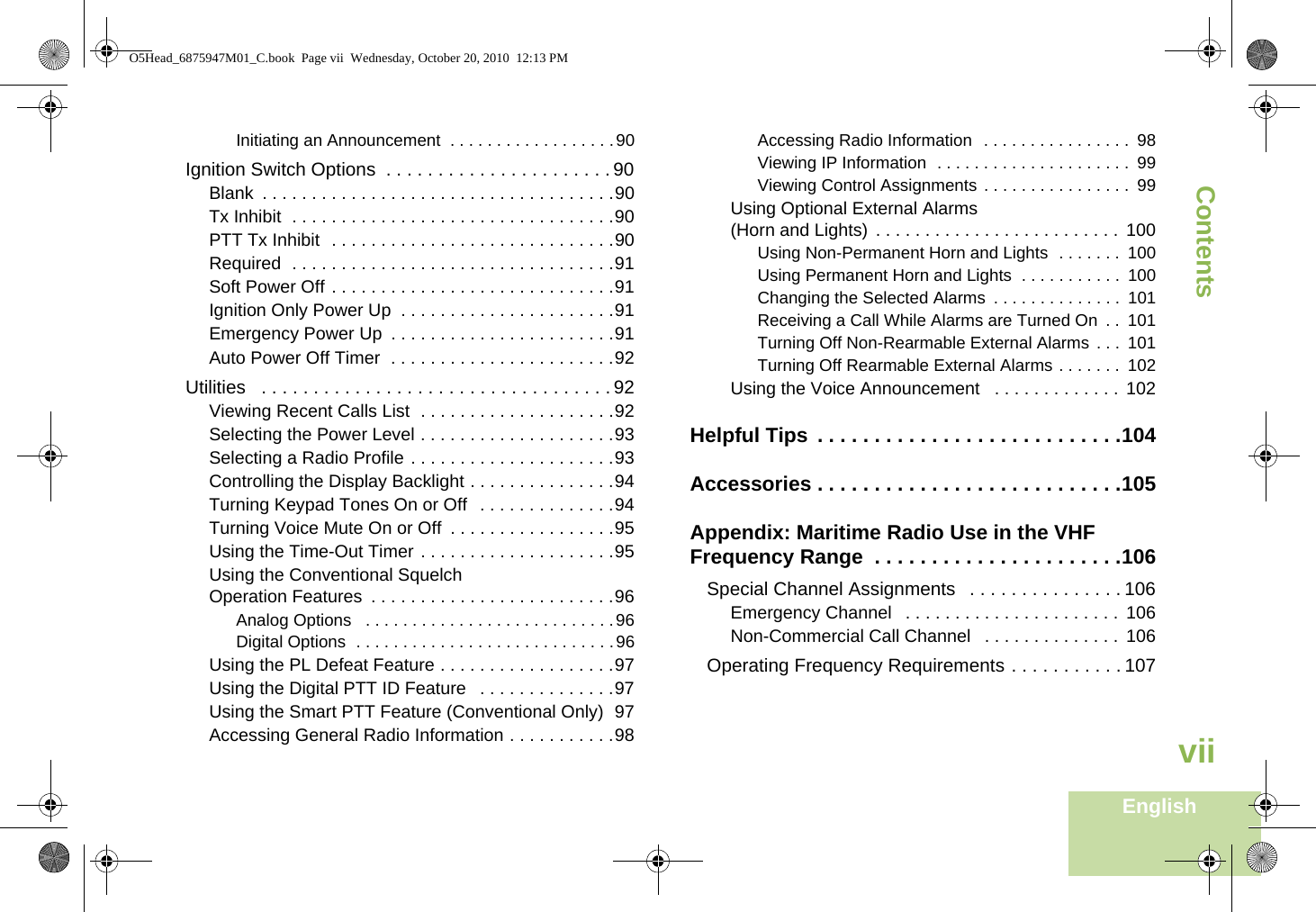 ContentsEnglishviiInitiating an Announcement  . . . . . . . . . . . . . . . . . .90Ignition Switch Options  . . . . . . . . . . . . . . . . . . . . . . 90Blank  . . . . . . . . . . . . . . . . . . . . . . . . . . . . . . . . . . . .90Tx Inhibit  . . . . . . . . . . . . . . . . . . . . . . . . . . . . . . . . .90PTT Tx Inhibit  . . . . . . . . . . . . . . . . . . . . . . . . . . . . .90Required  . . . . . . . . . . . . . . . . . . . . . . . . . . . . . . . . .91Soft Power Off . . . . . . . . . . . . . . . . . . . . . . . . . . . . .91Ignition Only Power Up  . . . . . . . . . . . . . . . . . . . . . .91Emergency Power Up  . . . . . . . . . . . . . . . . . . . . . . .91Auto Power Off Timer  . . . . . . . . . . . . . . . . . . . . . . .92Utilities   . . . . . . . . . . . . . . . . . . . . . . . . . . . . . . . . . . 92Viewing Recent Calls List  . . . . . . . . . . . . . . . . . . . .92Selecting the Power Level . . . . . . . . . . . . . . . . . . . .93Selecting a Radio Profile . . . . . . . . . . . . . . . . . . . . .93Controlling the Display Backlight . . . . . . . . . . . . . . .94Turning Keypad Tones On or Off  . . . . . . . . . . . . . .94Turning Voice Mute On or Off  . . . . . . . . . . . . . . . . .95Using the Time-Out Timer . . . . . . . . . . . . . . . . . . . .95Using the Conventional Squelch Operation Features  . . . . . . . . . . . . . . . . . . . . . . . . .96Analog Options   . . . . . . . . . . . . . . . . . . . . . . . . . . .96Digital Options  . . . . . . . . . . . . . . . . . . . . . . . . . . . .96Using the PL Defeat Feature . . . . . . . . . . . . . . . . . .97Using the Digital PTT ID Feature   . . . . . . . . . . . . . .97Using the Smart PTT Feature (Conventional Only)  97Accessing General Radio Information . . . . . . . . . . .98Accessing Radio Information  . . . . . . . . . . . . . . . .  98Viewing IP Information  . . . . . . . . . . . . . . . . . . . . .  99Viewing Control Assignments . . . . . . . . . . . . . . . .  99Using Optional External Alarms (Horn and Lights) . . . . . . . . . . . . . . . . . . . . . . . . .  100Using Non-Permanent Horn and Lights  . . . . . . .  100Using Permanent Horn and Lights  . . . . . . . . . . .  100Changing the Selected Alarms  . . . . . . . . . . . . . .  101Receiving a Call While Alarms are Turned On  . .  101Turning Off Non-Rearmable External Alarms  . . .  101Turning Off Rearmable External Alarms . . . . . . .  102Using the Voice Announcement   . . . . . . . . . . . . . 102Helpful Tips  . . . . . . . . . . . . . . . . . . . . . . . . . . .104Accessories . . . . . . . . . . . . . . . . . . . . . . . . . . .105Appendix: Maritime Radio Use in the VHF Frequency Range  . . . . . . . . . . . . . . . . . . . . . .106Special Channel Assignments   . . . . . . . . . . . . . . . 106Emergency Channel   . . . . . . . . . . . . . . . . . . . . . .  106Non-Commercial Call Channel   . . . . . . . . . . . . . . 106Operating Frequency Requirements . . . . . . . . . . . 107O5Head_6875947M01_C.book  Page vii  Wednesday, October 20, 2010  12:13 PM