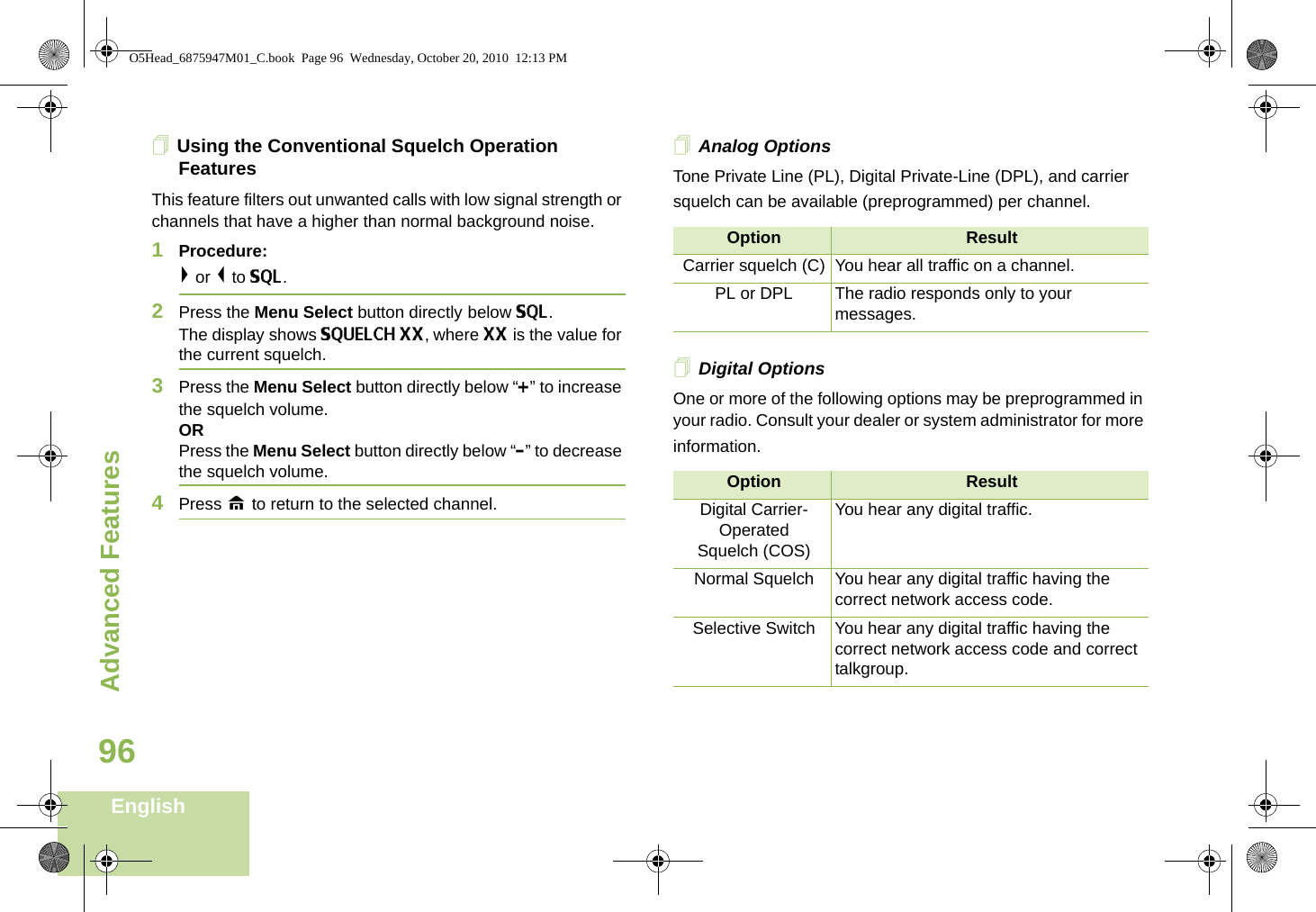 Advanced FeaturesEnglish96Using the Conventional Squelch Operation FeaturesThis feature filters out unwanted calls with low signal strength or channels that have a higher than normal background noise.1Procedure: &gt; or &lt; to SQL.2Press the Menu Select button directly below SQL. The display shows SQUELCH XX, where XX is the value for the current squelch.3Press the Menu Select button directly below “+” to increase the squelch volume.ORPress the Menu Select button directly below “-” to decrease the squelch volume.4Press H to return to the selected channel.Analog OptionsTone Private Line (PL), Digital Private-Line (DPL), and carrier squelch can be available (preprogrammed) per channel.  Digital OptionsOne or more of the following options may be preprogrammed in your radio. Consult your dealer or system administrator for more information.Option ResultCarrier squelch (C) You hear all traffic on a channel.PL or DPL The radio responds only to your messages.Option ResultDigital Carrier-OperatedSquelch (COS)You hear any digital traffic.Normal Squelch You hear any digital traffic having the correct network access code.Selective Switch You hear any digital traffic having the correct network access code and correct talkgroup.O5Head_6875947M01_C.book  Page 96  Wednesday, October 20, 2010  12:13 PM