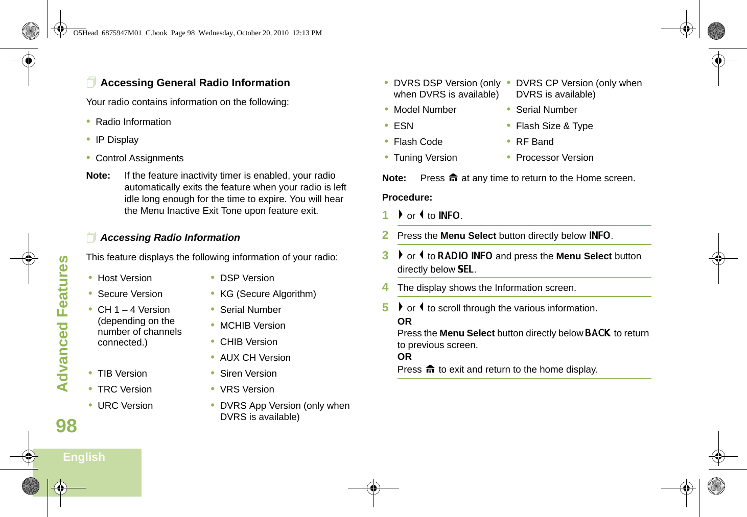 Advanced FeaturesEnglish98Accessing General Radio InformationYour radio contains information on the following:•Radio Information•IP Display•Control AssignmentsNote: If the feature inactivity timer is enabled, your radio automatically exits the feature when your radio is left idle long enough for the time to expire. You will hear the Menu Inactive Exit Tone upon feature exit.Accessing Radio InformationThis feature displays the following information of your radio:  Note: Press H at any time to return to the Home screen.Procedure:1&gt; or &lt; to INFO.2Press the Menu Select button directly below INFO. 3&gt; or &lt; to RADIO INFO and press the Menu Select button directly below SEL. 4The display shows the Information screen.5&gt; or &lt; to scroll through the various information.ORPress the Menu Select button directly below BACK to return to previous screen. ORPress H to exit and return to the home display.•Host Version •DSP Version•Secure Version •KG (Secure Algorithm)•CH 1 – 4 Version (depending on the number of channels connected.)•Serial Number•MCHIB Version•CHIB Version•AUX CH Version•TIB Version •Siren Version•TRC Version •VRS Version•URC Version •DVRS App Version (only when DVRS is available)•DVRS DSP Version (only when DVRS is available) •DVRS CP Version (only when DVRS is available)•Model Number •Serial Number•ESN •Flash Size &amp; Type•Flash Code •RF Band•Tuning Version •Processor VersionO5Head_6875947M01_C.book  Page 98  Wednesday, October 20, 2010  12:13 PM