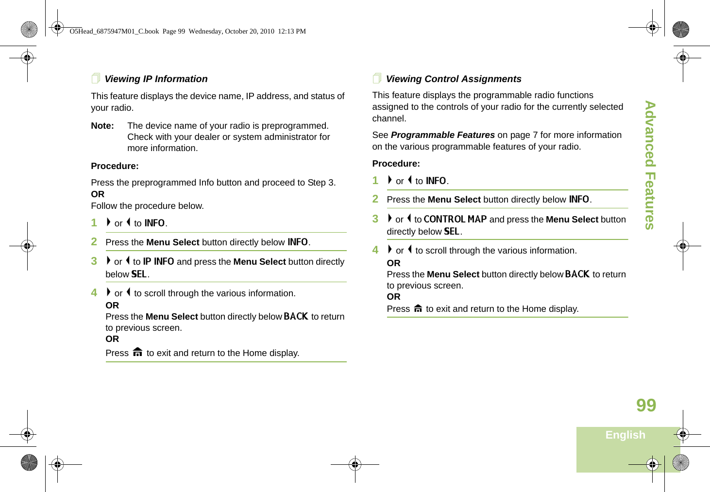 Advanced FeaturesEnglish99Viewing IP InformationThis feature displays the device name, IP address, and status of your radio.Note: The device name of your radio is preprogrammed. Check with your dealer or system administrator for more information.Procedure:Press the preprogrammed Info button and proceed to Step 3.ORFollow the procedure below.1&gt; or &lt; to INFO. 2Press the Menu Select button directly below INFO.3&gt; or &lt; to IP INFO and press the Menu Select button directly below SEL. 4&gt; or &lt; to scroll through the various information.ORPress the Menu Select button directly below BACK to return to previous screen. ORPress H to exit and return to the Home display.Viewing Control AssignmentsThis feature displays the programmable radio functions assigned to the controls of your radio for the currently selected channel.See Programmable Features on page 7 for more information on the various programmable features of your radio.Procedure:1&gt; or &lt; to INFO.2Press the Menu Select button directly below INFO.3&gt; or &lt; to CONTROL MAP and press the Menu Select button directly below SEL. 4&gt; or &lt; to scroll through the various information.ORPress the Menu Select button directly below BACK to return to previous screen. ORPress H to exit and return to the Home display.O5Head_6875947M01_C.book  Page 99  Wednesday, October 20, 2010  12:13 PM