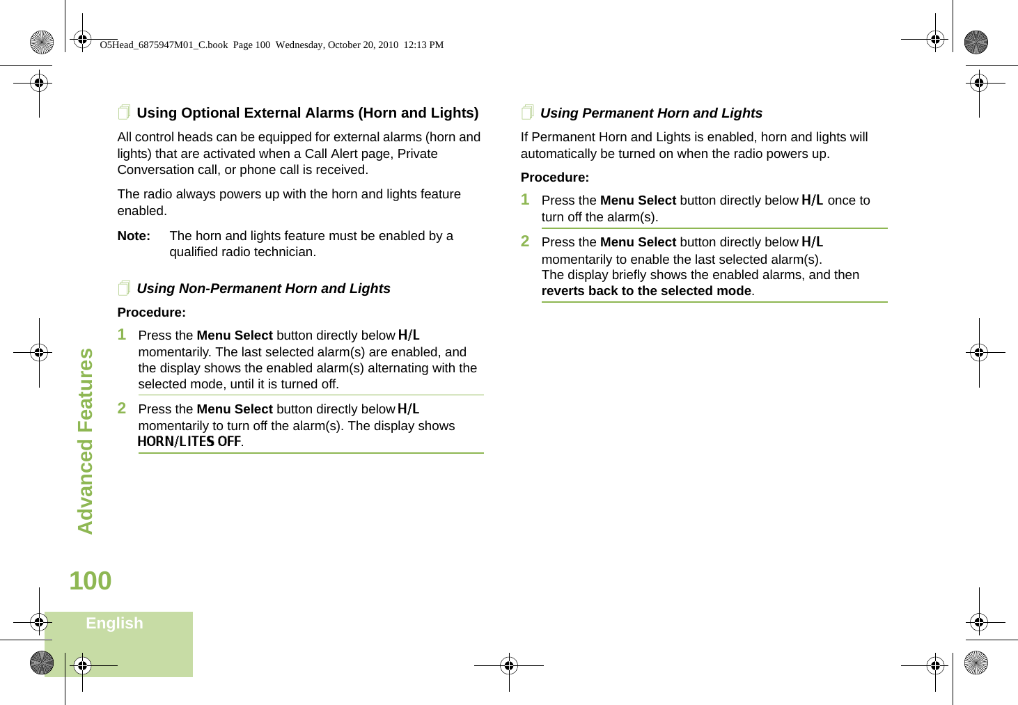 Advanced FeaturesEnglish100Using Optional External Alarms (Horn and Lights)All control heads can be equipped for external alarms (horn and lights) that are activated when a Call Alert page, Private Conversation call, or phone call is received.The radio always powers up with the horn and lights feature enabled.Note: The horn and lights feature must be enabled by a qualified radio technician.Using Non-Permanent Horn and LightsProcedure:1Press the Menu Select button directly below H/L momentarily. The last selected alarm(s) are enabled, and the display shows the enabled alarm(s) alternating with the selected mode, until it is turned off.2Press the Menu Select button directly below H/L momentarily to turn off the alarm(s). The display shows HORN/LITES OFF.Using Permanent Horn and LightsIf Permanent Horn and Lights is enabled, horn and lights will automatically be turned on when the radio powers up.Procedure:1Press the Menu Select button directly below H/L once to turn off the alarm(s).2Press the Menu Select button directly below H/L momentarily to enable the last selected alarm(s). The display briefly shows the enabled alarms, and then reverts back to the selected mode.O5Head_6875947M01_C.book  Page 100  Wednesday, October 20, 2010  12:13 PM