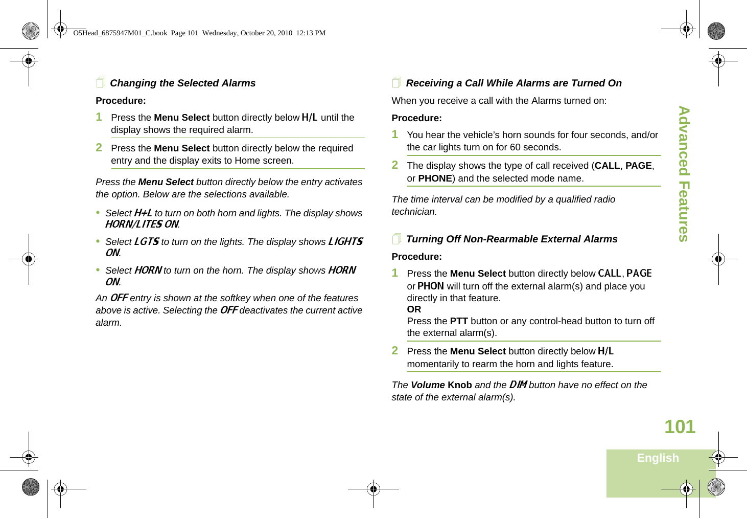 Advanced FeaturesEnglish101Changing the Selected AlarmsProcedure:1Press the Menu Select button directly below H/L until the display shows the required alarm.2Press the Menu Select button directly below the required entry and the display exits to Home screen.Press the Menu Select button directly below the entry activates the option. Below are the selections available.•Select H+L to turn on both horn and lights. The display shows HORN/LITES ON.•Select LGTS to turn on the lights. The display shows LIGHTS ON.•Select HORN to turn on the horn. The display shows HORN ON.An OFF entry is shown at the softkey when one of the features above is active. Selecting the OFF deactivates the current active alarm.Receiving a Call While Alarms are Turned OnWhen you receive a call with the Alarms turned on:Procedure:1You hear the vehicle’s horn sounds for four seconds, and/or the car lights turn on for 60 seconds.2The display shows the type of call received (CALL, PAGE, or PHONE) and the selected mode name.The time interval can be modified by a qualified radio technician.Turning Off Non-Rearmable External AlarmsProcedure:1Press the Menu Select button directly below CALL, PAGE or PHON will turn off the external alarm(s) and place you directly in that feature.ORPress the PTT button or any control-head button to turn off the external alarm(s). 2Press the Menu Select button directly below H/L momentarily to rearm the horn and lights feature.The Volume Knob and the DIM button have no effect on the state of the external alarm(s).O5Head_6875947M01_C.book  Page 101  Wednesday, October 20, 2010  12:13 PM