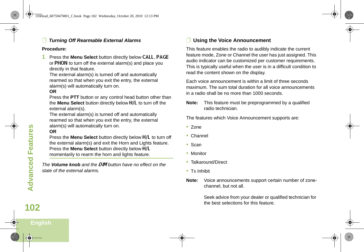 Advanced FeaturesEnglish102Turning Off Rearmable External AlarmsProcedure:1Press the Menu Select button directly below CALL, PAGE or PHON to turn off the external alarm(s) and place you directly in that feature. The external alarm(s) is turned off and automatically rearmed so that when you exit the entry, the external alarm(s) will automatically turn on.ORPress the PTT button or any control head button other than the Menu Select button directly below H/L to turn off the external alarm(s). The external alarm(s) is turned off and automatically rearmed so that when you exit the entry, the external alarm(s) will automatically turn on.ORPress the Menu Select button directly below H/L to turn off the external alarm(s) and exit the Horn and Lights feature.Press the Menu Select button directly below H/L momentarily to rearm the horn and lights feature.The Volume knob and the DIM button have no effect on the state of the external alarms.Using the Voice AnnouncementThis feature enables the radio to audibly indicate the current feature mode, Zone or Channel the user has just assigned. This audio indicator can be customized per customer requirements. This is typically useful when the user is in a difficult condition to read the content shown on the display. Each voice announcement is within a limit of three seconds maximum. The sum total duration for all voice announcements in a radio shall be no more than 1000 seconds.Note: This feature must be preprogrammed by a qualified radio technician.The features which Voice Announcement supports are:•Zone•Channel•Scan•Monitor•Talkaround/Direct•Tx InhibitNote: Voice announcements support certain number of zone-channel, but not all. Seek advice from your dealer or qualified technician for the best selections for this feature.O5Head_6875947M01_C.book  Page 102  Wednesday, October 20, 2010  12:13 PM