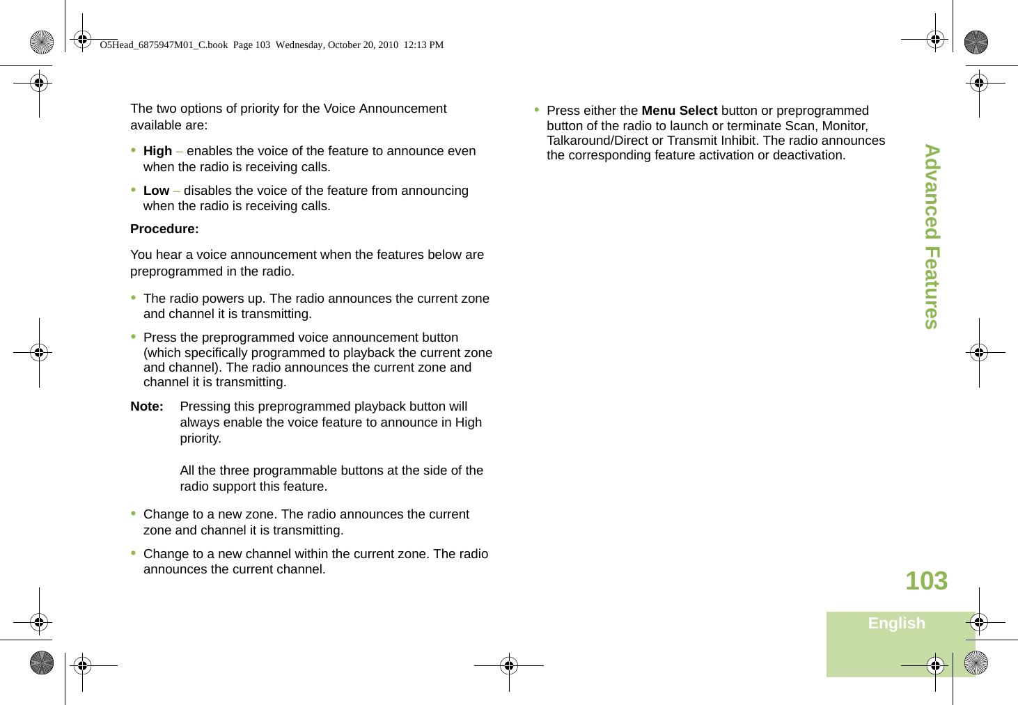 Advanced FeaturesEnglish103The two options of priority for the Voice Announcement available are:•High – enables the voice of the feature to announce even when the radio is receiving calls.•Low – disables the voice of the feature from announcing when the radio is receiving calls.Procedure:You hear a voice announcement when the features below are  preprogrammed in the radio.•The radio powers up. The radio announces the current zone and channel it is transmitting.•Press the preprogrammed voice announcement button (which specifically programmed to playback the current zone and channel). The radio announces the current zone and channel it is transmitting.Note: Pressing this preprogrammed playback button will always enable the voice feature to announce in High priority.All the three programmable buttons at the side of the radio support this feature.•Change to a new zone. The radio announces the current zone and channel it is transmitting.•Change to a new channel within the current zone. The radio announces the current channel.•Press either the Menu Select button or preprogrammed button of the radio to launch or terminate Scan, Monitor, Talkaround/Direct or Transmit Inhibit. The radio announces the corresponding feature activation or deactivation.  O5Head_6875947M01_C.book  Page 103  Wednesday, October 20, 2010  12:13 PM