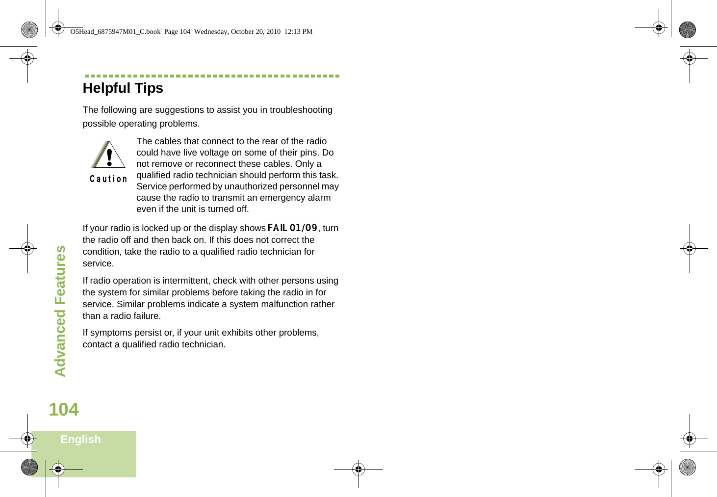 Advanced FeaturesEnglish104Helpful TipsThe following are suggestions to assist you in troubleshooting possible operating problems.If your radio is locked up or the display shows FAIL 01/09, turn the radio off and then back on. If this does not correct the condition, take the radio to a qualified radio technician for service.If radio operation is intermittent, check with other persons using the system for similar problems before taking the radio in for service. Similar problems indicate a system malfunction rather than a radio failure.If symptoms persist or, if your unit exhibits other problems, contact a qualified radio technician.The cables that connect to the rear of the radio could have live voltage on some of their pins. Do not remove or reconnect these cables. Only a qualified radio technician should perform this task. Service performed by unauthorized personnel may cause the radio to transmit an emergency alarm even if the unit is turned off.!O5Head_6875947M01_C.book  Page 104  Wednesday, October 20, 2010  12:13 PM