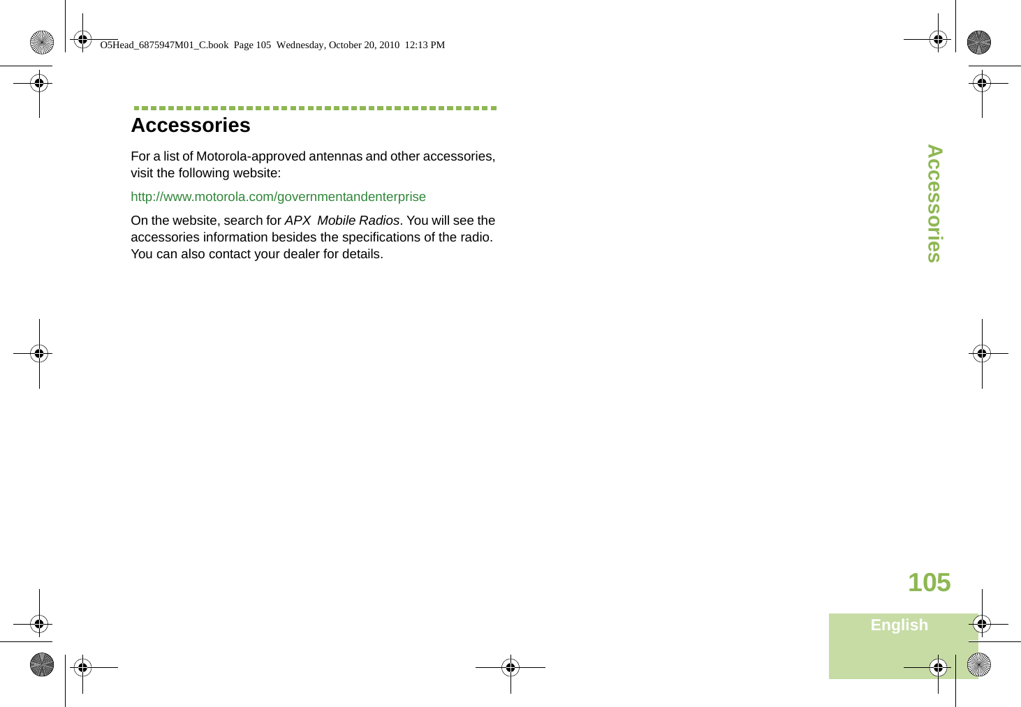 AccessoriesEnglish105Accessories For a list of Motorola-approved antennas and other accessories, visit the following website: http://www.motorola.com/governmentandenterpriseOn the website, search for APX  Mobile Radios. You will see the accessories information besides the specifications of the radio. You can also contact your dealer for details.O5Head_6875947M01_C.book  Page 105  Wednesday, October 20, 2010  12:13 PM