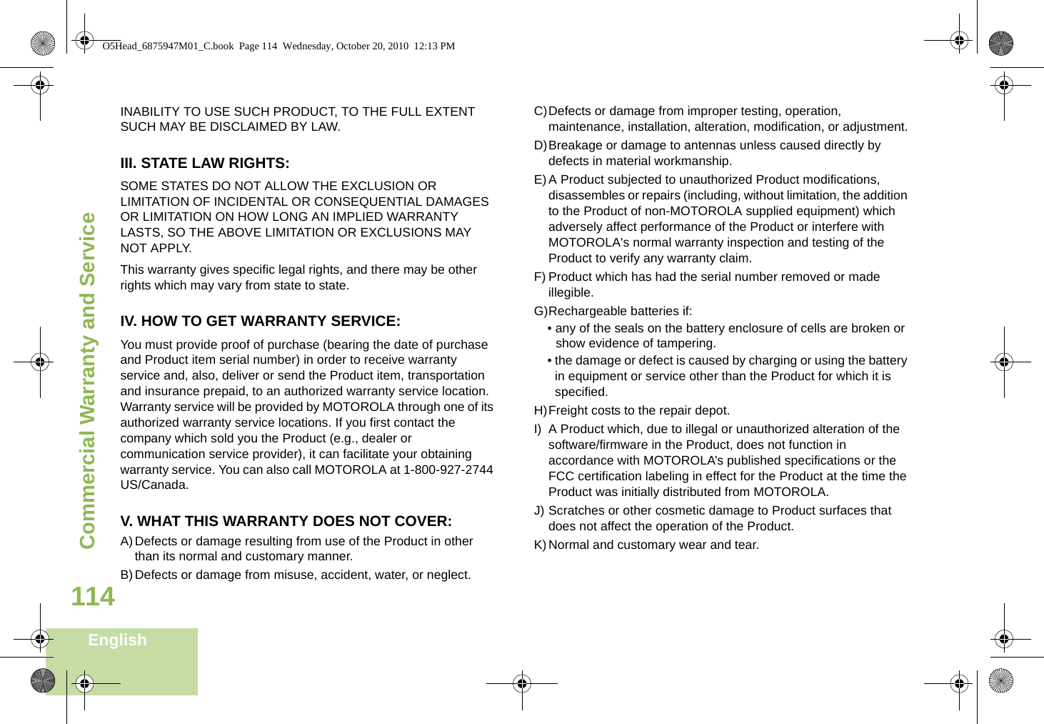 Commercial Warranty and ServiceEnglish114INABILITY TO USE SUCH PRODUCT, TO THE FULL EXTENT SUCH MAY BE DISCLAIMED BY LAW.III. STATE LAW RIGHTS:SOME STATES DO NOT ALLOW THE EXCLUSION OR LIMITATION OF INCIDENTAL OR CONSEQUENTIAL DAMAGES OR LIMITATION ON HOW LONG AN IMPLIED WARRANTY LASTS, SO THE ABOVE LIMITATION OR EXCLUSIONS MAY NOT APPLY. This warranty gives specific legal rights, and there may be other rights which may vary from state to state.IV. HOW TO GET WARRANTY SERVICE:You must provide proof of purchase (bearing the date of purchase and Product item serial number) in order to receive warranty service and, also, deliver or send the Product item, transportation and insurance prepaid, to an authorized warranty service location. Warranty service will be provided by MOTOROLA through one of its authorized warranty service locations. If you first contact the company which sold you the Product (e.g., dealer or communication service provider), it can facilitate your obtaining warranty service. You can also call MOTOROLA at 1-800-927-2744 US/Canada.V. WHAT THIS WARRANTY DOES NOT COVER:A)Defects or damage resulting from use of the Product in other than its normal and customary manner.B)Defects or damage from misuse, accident, water, or neglect.C)Defects or damage from improper testing, operation, maintenance, installation, alteration, modification, or adjustment.D)Breakage or damage to antennas unless caused directly by defects in material workmanship.E)A Product subjected to unauthorized Product modifications, disassembles or repairs (including, without limitation, the addition to the Product of non-MOTOROLA supplied equipment) which adversely affect performance of the Product or interfere with MOTOROLA&apos;s normal warranty inspection and testing of the Product to verify any warranty claim.F) Product which has had the serial number removed or made illegible.G)Rechargeable batteries if:• any of the seals on the battery enclosure of cells are broken or show evidence of tampering.• the damage or defect is caused by charging or using the battery in equipment or service other than the Product for which it is specified.H)Freight costs to the repair depot.I) A Product which, due to illegal or unauthorized alteration of the software/firmware in the Product, does not function in accordance with MOTOROLA’s published specifications or the FCC certification labeling in effect for the Product at the time the Product was initially distributed from MOTOROLA.J) Scratches or other cosmetic damage to Product surfaces that does not affect the operation of the Product.K)Normal and customary wear and tear.O5Head_6875947M01_C.book  Page 114  Wednesday, October 20, 2010  12:13 PM