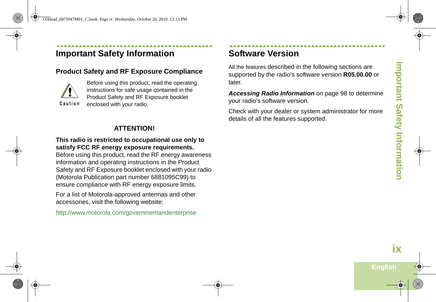 Important Safety InformationEnglishixImportant Safety InformationProduct Safety and RF Exposure ComplianceATTENTION! This radio is restricted to occupational use only to satisfy FCC RF energy exposure requirements. Before using this product, read the RF energy awareness information and operating instructions in the Product Safety and RF Exposure booklet enclosed with your radio (Motorola Publication part number 6881095C99) to ensure compliance with RF energy exposure limits. For a list of Motorola-approved antennas and other accessories, visit the following website: http://www.motorola.com/governmentandenterpriseSoftware VersionAll the features described in the following sections are supported by the radio&apos;s software version R05.00.00 or later.Accessing Radio Information on page 98 to determine your radio&apos;s software version. Check with your dealer or system administrator for more details of all the features supported.Before using this product, read the operating instructions for safe usage contained in the Product Safety and RF Exposure booklet enclosed with your radio.!O5Head_6875947M01_C.book  Page ix  Wednesday, October 20, 2010  12:13 PM