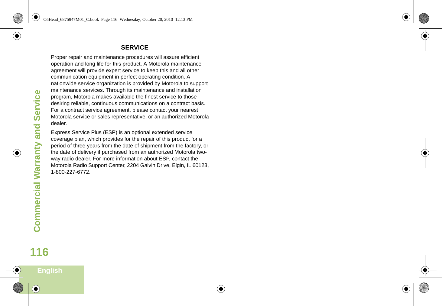 Commercial Warranty and ServiceEnglish116SERVICEProper repair and maintenance procedures will assure efficient operation and long life for this product. A Motorola maintenance agreement will provide expert service to keep this and all other communication equipment in perfect operating condition. A nationwide service organization is provided by Motorola to support maintenance services. Through its maintenance and installation program, Motorola makes available the finest service to those desiring reliable, continuous communications on a contract basis. For a contract service agreement, please contact your nearest Motorola service or sales representative, or an authorized Motorola dealer.Express Service Plus (ESP) is an optional extended service coverage plan, which provides for the repair of this product for a period of three years from the date of shipment from the factory, or the date of delivery if purchased from an authorized Motorola two-way radio dealer. For more information about ESP, contact the Motorola Radio Support Center, 2204 Galvin Drive, Elgin, IL 60123, 1-800-227-6772.O5Head_6875947M01_C.book  Page 116  Wednesday, October 20, 2010  12:13 PM