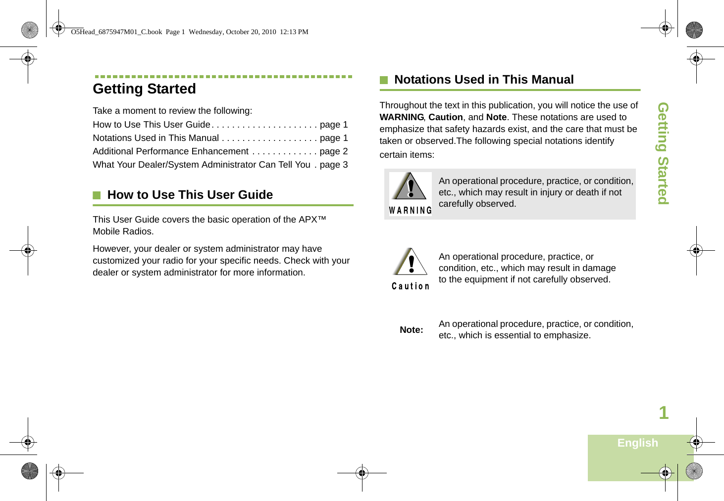 Getting StartedEnglish1Getting StartedTake a moment to review the following:How to Use This User Guide. . . . . . . . . . . . . . . . . . . . . page 1Notations Used in This Manual . . . . . . . . . . . . . . . . . . . page 1Additional Performance Enhancement . . . . . . . . . . . . . page 2What Your Dealer/System Administrator Can Tell You . page 3How to Use This User GuideThis User Guide covers the basic operation of the APX™ Mobile Radios.However, your dealer or system administrator may have customized your radio for your specific needs. Check with your dealer or system administrator for more information.Notations Used in This ManualThroughout the text in this publication, you will notice the use of WARNING, Caution, and Note. These notations are used to emphasize that safety hazards exist, and the care that must be taken or observed.The following special notations identify certain items:An operational procedure, practice, or condition, etc., which may result in injury or death if not carefully observed.An operational procedure, practice, or condition, etc., which may result in damage to the equipment if not carefully observed.Note: An operational procedure, practice, or condition, etc., which is essential to emphasize.!W A R N I N G!!O5Head_6875947M01_C.book  Page 1  Wednesday, October 20, 2010  12:13 PM