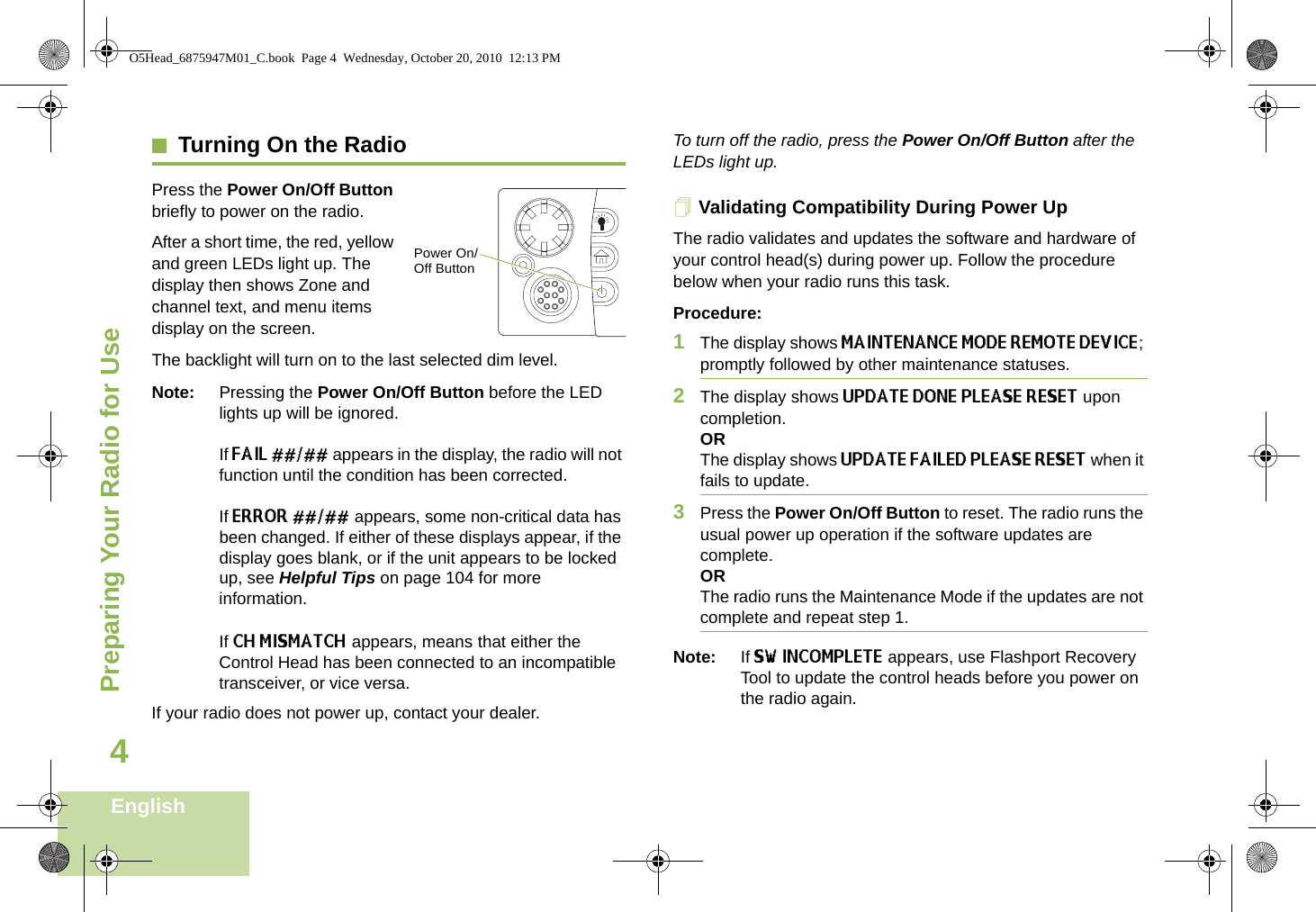 Preparing Your Radio for UseEnglish4Turning On the RadioPress the Power On/Off Button briefly to power on the radio. After a short time, the red, yellow and green LEDs light up. The display then shows Zone and channel text, and menu items display on the screen. The backlight will turn on to the last selected dim level. Note: Pressing the Power On/Off Button before the LED lights up will be ignored.If FAIL ##/## appears in the display, the radio will not function until the condition has been corrected.If ERROR ##/## appears, some non-critical data has been changed. If either of these displays appear, if the display goes blank, or if the unit appears to be locked up, see Helpful Tips on page 104 for more information.If CH MISMATCH appears, means that either the Control Head has been connected to an incompatible transceiver, or vice versa.If your radio does not power up, contact your dealer. To turn off the radio, press the Power On/Off Button after the LEDs light up.Validating Compatibility During Power UpThe radio validates and updates the software and hardware of your control head(s) during power up. Follow the procedure below when your radio runs this task. Procedure:1The display shows MAINTENANCE MODE REMOTE DEVICE; promptly followed by other maintenance statuses. 2The display shows UPDATE DONE PLEASE RESET upon completion.ORThe display shows UPDATE FAILED PLEASE RESET when it fails to update. 3Press the Power On/Off Button to reset. The radio runs the usual power up operation if the software updates are complete.ORThe radio runs the Maintenance Mode if the updates are not complete and repeat step 1.Note: If SW INCOMPLETE appears, use Flashport Recovery Tool to update the control heads before you power on the radio again.Power On/Off ButtonO5Head_6875947M01_C.book  Page 4  Wednesday, October 20, 2010  12:13 PM